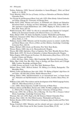 262 Bibliography
Verdery, Katherine (1979) ‘Internal colonialism in Austro-Hungary’, Ethnic and Racial
Studies, 2, 3, 378–99.
Viroli, Maurizio (1995) For Love of Country: An Essay on Nationalism and Patriotism, Oxford:
Clarendon Press.
Vos, George de and Romanucci-Rossi, Lola (eds) (1975) Ethnic Identity: Cultural Continuities
and Change, Chicago IL: University of Chicago Press.
Walby, Sylvia (1992) ‘Woman and nation’, in A.D.Smith (ed.) Ethnicity and Nationalism:
International Studies in Sociology and Social Anthropology, volume LX, Leiden: Brill, 81–
100; reprinted in Gopal Balakrishnan (ed.) (1996) Mapping the Nation, London and
New York: Verso, 235–54.
Walek-Czernecki, M.T. (1929) ‘Le rôle de la nationalité dans l’histoire de l’antiquité’,
Bulletin of the International Committee of the Historical Sciences, 2, 2, 305–20.
Waley, Daniel (1969) The Italian City-Republics, London: Weidenfeld and Nicolson.
Wallerstein, Immanuel (1965) ‘Elites in French-speaking West Africa’, Journal of Modern
African Studies, 3, 1–33.
Wallman, Sandra (1988) ‘Ethnicity and the boundary process in context’, in John Rex
and David Mason (eds) Theories of Ethnic and Race Relations, Cambridge: Cambridge
University Press, 226–45.
Walzer, Michael (1985) Exodus and Revolution, New York: Basic Books.
Warner, Marina (1983) Joan of Arc, Harmondsworth: Penguin.
Warren, Bill (1980) Imperialism, Pioneer of Capitalism, New York: Monthly Review Press.
Webb, Keith (1977) The Growth of Nationalism in Scotland, Harmondsworth: Penguin.
Weber, Eugène (1979) Peasants into Frenchmen: The Modernisation of Rural France, 1870–1914,
London: Chatto and Windus.
——(1991) My France: Politics, Culture, Myth, Cambridge MA: Harvard University Press.
Weber, Max (1948) From Max Weber: Essays in Sociology, eds Hans Gerth and C.Wright
Mills, London: Routledge and Kegan Paul.
——(1968) Economy and Society, 3 vols, New York: Bedminster Press.
Webster, Bruce (1997) Medieval Scotland: The Making of an Identity, Basingstoke: The
Macmillan Press.
Webster, Leslie and Backhouse, Jane (eds) (1991) The Making of England: Anglo-Saxon Art
and Culture, AD 600–900, London: British Museum Press.
Wiberg, Hakan (1983) ‘Self-determination as an international issue’, in Ioann Lewis
(ed.) Nationalism and Self-Determination in the Horn of Africa, London: Ithaca Press, 43–
65.
Williams, Colin (1977) ‘Non-violence and the development of the Welsh Language Society,
1962–74’, Welsh Historical Review, 8, 26–55.
——(ed.) (1982) National Separatism, Cardiff: University of Wales Press.
Wilmsen, Edwin and McAllister, Patrick (eds) (1996) The Politics of Difference: Ethnic Premises
in a World of Power, Chicago IL and London: University of Chicago Press.
Winter, Jay (1995) Sites of Memory, Sites of Mourning: The Great War in European Cultural
History, Cambridge: Cambridge University Press.
Wiseman, D.J. (ed.) (1973) Peoples of the Old Testament, Oxford: Clarendon Press.
Worsley, Peter (1964) The Third World, London: Weidenfeld and Nicolson.
Yoshino, Kosaku (1992) Cultural Nationalism in Contemporary Japan, London and New York:
Routledge.
Young, Crawford (1985) ‘Ethnicity and the colonial and post- colonial state’, in Paul
Brass (ed.) Ethnic Groups and the State, London: Croom Helm, 57–93.
 