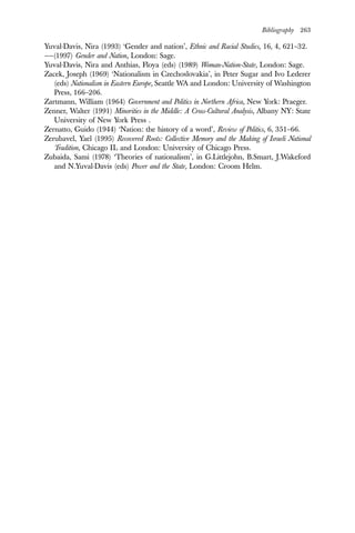 Bibliography 263
Yuval-Davis, Nira (1993) ‘Gender and nation’, Ethnic and Racial Studies, 16, 4, 621–32.
——(1997) Gender and Nation, London: Sage.
Yuval-Davis, Nira and Anthias, Floya (eds) (1989) Woman-Nation-State, London: Sage.
Zacek, Joseph (1969) ‘Nationalism in Czechoslovakia’, in Peter Sugar and Ivo Lederer
(eds) Nationalism in Eastern Europe, Seattle WA and London: University of Washington
Press, 166–206.
Zartmann, William (1964) Government and Politics in Northern Africa, New York: Praeger.
Zenner, Walter (1991) Minorities in the Middle: A Cross-Cultural Analysis, Albany NY: State
University of New York Press .
Zernatto, Guido (1944) ‘Nation: the history of a word’, Review of Politics, 6, 351–66.
Zerubavel, Yael (1995) Recovered Roots: Collective Memory and the Making of Israeli National
Tradition, Chicago IL and London: University of Chicago Press.
Zubaida, Sami (1978) ‘Theories of nationalism’, in G.Littlejohn, B.Smart, J.Wakeford
and N.Yuval-Davis (eds) Power and the State, London: Croom Helm.
 
