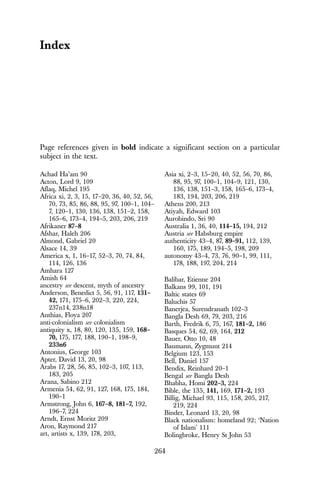 264
Achad Ha’am 90
Acton, Lord 9, 109
Aflaq, Michel 195
Africa xi, 2, 3, 15, 17–20, 36, 40, 52, 56,
70, 73, 85, 86, 88, 95, 97, 100–1, 104–
7, 120–1, 130, 136, 138, 151–2, 158,
165–6, 173–4, 194–5, 203, 206, 219
Afrikaner 87–8
Afshar, Haleh 206
Almond, Gabriel 20
Alsace 14, 39
America x, 1, 16–17, 52–3, 70, 74, 84,
114, 126, 136
Amhara 127
Amish 64
ancestry see descent, myth of ancestry
Anderson, Benedict 5, 56, 91, 117, 131–
42, 171, 175–6, 202–3, 220, 224,
237n14, 238n18
Anthias, Floya 207
anti-colonialism see colonialism
antiquity x, 18, 80, 120, 135, 159, 168–
70, 175, 177, 188, 190–1, 198–9,
233n6
Antonius, George 103
Apter, David 13, 20, 98
Arabs 17, 28, 56, 85, 102–3, 107, 113,
183, 205
Arana, Sabino 212
Armenia 54, 62, 91, 127, 168, 175, 184,
190–1
Armstrong, John 6, 167–8, 181–7, 192,
196–7, 224
Arndt, Ernst Moritz 209
Aron, Raymond 217
art, artists x, 139, 178, 203,
Asia xi, 2–3, 15–20, 40, 52, 56, 70, 86,
88, 95, 97, 100–1, 104–9, 121, 130,
136, 138, 151–3, 158, 165–6, 173–4,
183, 194, 203, 206, 219
Athens 200, 213
Atiyah, Edward 103
Aurobindo, Sri 90
Australia 1, 36, 40, 114–15, 194, 212
Austria see Habsburg empire
authenticity 43–4, 87, 89–91, 112, 139,
160, 175, 189, 194–5, 198, 209
autonomy 43–4, 73, 76, 90–1, 99, 111,
178, 188, 197, 204, 214
Balibar, Etienne 204
Balkans 99, 101, 191
Baltic states 69
Baluchis 57
Banerjea, Surendranath 102–3
Bangla Desh 69, 79, 203, 216
Barth, Fredrik 6, 75, 167, 181–2, 186
Basques 54, 62, 69, 164, 212
Bauer, Otto 10, 48
Baumann, Zygmunt 214
Belgium 123, 153
Bell, Daniel 157
Bendix, Reinhard 20–1
Bengal see Bangla Desh
Bhabha, Homi 202–3, 224
Bible, the 135, 141, 169, 171–2, 193
Billig, Michael 93, 115, 158, 205, 217,
219, 224
Binder, Leonard 13, 20, 98
Black nationalism: homeland 92; ‘Nation
of Islam’ 111
Bolingbroke, Henry St John 53
Index
Page references given in bold indicate a significant section on a particular
subject in the text.
 