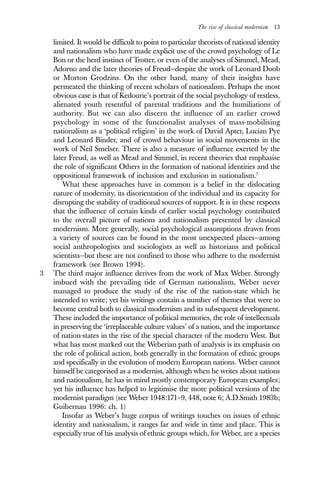 The rise of classical modernism 13
limited. It would be difficult to point to particular theorists of national identity
and nationalism who have made explicit use of the crowd psychology of Le
Bon or the herd instinct of Trotter, or even of the analyses of Simmel, Mead,
Adorno and the later theories of Freud—despite the work of Leonard Doob
or Morton Grodzins. On the other hand, many of their insights have
permeated the thinking of recent scholars of nationalism. Perhaps the most
obvious case is that of Kedourie’s portrait of the social psychology of restless,
alienated youth resentful of parental traditions and the humiliations of
authority. But we can also discern the influence of an earlier crowd
psychology in some of the functionalist analyses of mass-mobilising
nationalism as a ‘political religion’ in the work of David Apter, Lucian Pye
and Leonard Binder, and of crowd behaviour in social movements in the
work of Neil Smelser. There is also a measure of influence exerted by the
later Freud, as well as Mead and Simmel, in recent theories that emphasise
the role of significant Others in the formation of national identities and the
oppositional framework of inclusion and exclusion in nationalism.7
What these approaches have in common is a belief in the dislocating
nature of modernity, its disorientation of the individual and its capacity for
disrupting the stability of traditional sources of support. It is in these respects
that the influence of certain kinds of earlier social psychology contributed
to the overall picture of nations and nationalism presented by classical
modernism. More generally, social psychological assumptions drawn from
a variety of sources can be found in the most unexpected places—among
social anthropologists and sociologists as well as historians and political
scientists—but these are not confined to those who adhere to the modernist
framework (see Brown 1994).
3 The third major influence derives from the work of Max Weber. Strongly
imbued with the prevailing tide of German nationalism, Weber never
managed to produce the study of the rise of the nation-state which he
intended to write; yet his writings contain a number of themes that were to
become central both to classical modernism and its subsequent development.
These included the importance of political memories, the role of intellectuals
in preserving the ‘irreplaceable culture values’ of a nation, and the importance
of nation-states in the rise of the special character of the modern West. But
what has most marked out the Weberian path of analysis is its emphasis on
the role of political action, both generally in the formation of ethnic groups
and specifically in the evolution of modern European nations. Weber cannot
himself be categorised as a modernist, although when he writes about nations
and nationalism, he has in mind mostly contemporary European examples;
yet his influence has helped to legitimise the more political versions of the
modernist paradigm (see Weber 1948:171–9, 448, note 6; A.D.Smith 1983b;
Guibernau 1996: ch. 1)
Insofar as Weber’s huge corpus of writings touches on issues of ethnic
identity and nationalism, it ranges far and wide in time and place. This is
especially true of his analysis of ethnic groups which, for Weber, are a species
 