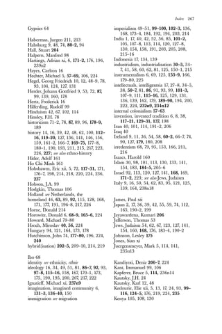 Index 267
Gypsies 64
Habermas, Jurgen 211, 213
Habsburg 9, 48, 74, 80–2, 94
Hall, Stuart 204
Halpern, Manfred 98
Hastings, Adrian xi, 6, 171–2, 176, 196,
239n2
Hayes, Carlton 16
Hechter, Michael 5, 57–69, 106, 224
Hegel, Georg Friedrich 10, 12, 48–9, 78,
93, 104, 124, 127, 131
Herder, Johann Gottfried 9, 53, 72, 87,
99, 139, 160, 178
Hertz, Frederick 16
Hilferding, Rudolf 99
Hinduism 42, 67, 102, 114
Hinsley, F.H. 78
historicism 71–2, 78, 87, 89, 96, 178–9,
189
history 14, 16, 39, 42, 48, 62, 100, 112–
16, 119–20, 127, 136, 141, 146, 156,
159, 161–2, 166–7, 169–75, 177–8,
180–1, 190, 193, 211, 215, 217, 223,
226, 227; see also ethno-history
Hitler, Adolf 161
Ho Chi Minh 161
Hobsbawm, Eric xii, 5, 72, 117–31, 171,
176–7, 198, 214, 218, 220, 224, 236,
237
Hobson, J.A. 99
Hodgkin, Thomas 106
Holland see Netherlands, the
homeland 46, 63, 89, 92, 115, 128, 168,
171, 177, 191, 196–8, 217, 226
Horne, Donald 214
Horowitz, Donald 6, 68–9, 165–6, 224
Howard, Michael 79–80
Hroch, Miroslav 40, 56, 224
Hungary 94, 121, 164, 173, 178
Hutchinson, John 74, 177–80, 196, 224,
240
hybrid(isation) 202–5, 209–10, 214, 219
Ibo 68
identity see ethnicity, ethnie
ideology 16, 34, 49, 51, 81, 86–7, 92, 93,
97–8, 115–16, 158, 167, 170–1, 173,
175, 190, 195, 200, 207, 217, 222
Ignatieff, Michael xi, 237n9
imagination, imagined community 6,
131–3, 136–40, 150
immigration see migration
imperialism 49–51, 99–100, 102–3, 136,
168, 173–4, 184, 192, 194, 203, 214
India 1, 17, 40, 42, 52, 56, 85, 101–2,
105, 107–8, 113, 114, 120, 127–8,
130, 154, 158, 191, 203, 205, 208,
215–16
Indonesia 17, 134, 139
industrialism, industrialisation 30–3, 34–
7, 41, 58, 60, 62, 81, 125, 150–1, 215
instrumentalism 6, 69, 125, 153–9, 166,
179–80, 225
intellectuals, intelligentsia 17, 27–8, 34–5,
38, 50–7, 81, 86, 91, 93, 99, 101–3,
107–9, 111, 115–16, 125, 129, 131,
136, 139, 162, 179, 189–90, 194, 200,
222, 224, 232n9, 234n12
internal colonialism 57–63
invention, invented tradition 6, 8, 38,
117–21, 129–31, 137, 198
Iran 40, 101, 114, 191–2, 206
Iraq 40
Ireland 9, 11, 36, 54, 58, 60–2, 66–7, 74,
90, 127, 179, 180, 208
irredentism 68, 79, 95, 153, 166, 211,
216
Isaacs, Harold 160
Islam 30, 98, 101, 113, 130, 133, 141,
154, 183, 184–5, 205–6
Israel 92, 113, 120, 127, 141, 168, 169,
171–2, 223; see also Jews, Judaism
Italy 9, 16, 50, 54, 62, 83, 95, 121, 125,
139, 164, 238n18
James, Paul xii
Japan 2, 17, 36, 39, 42, 55, 59, 74, 112,
165, 190–2, 199
Jayawardena, Kumari 206
Jefferson, Thomas 53
Jews, Judaism 54, 62, 67, 123, 127, 141,
154, 160, 168, 176, 183–4, 190–2
Johnson, Lesley 175
Jones, Sian xi
Juergensmeyer, Mark 5, 114, 141,
235n13
Kandiyoti, Deniz 206–7, 224
Kant, Immanuel 99, 106
Kapferer, Bruce 5, 114, 236n14
Kautsky, J.H. 24
Kautsky, Karl 12, 48
Kedourie, Elie xii, 5, 13, 17, 24, 93, 99–
116, 124–5, 176, 219, 224, 235
Kenya 105, 108, 130
 