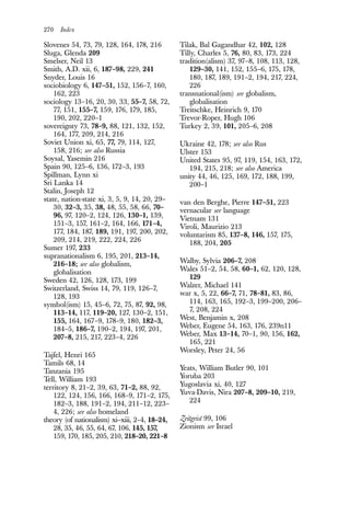 270 Index
Slovenes 54, 73, 79, 128, 164, 178, 216
Sluga, Glenda 209
Smelser, Neil 13
Smith, A.D. xii, 6, 187–98, 229, 241
Snyder, Louis 16
sociobiology 6, 147–51, 152, 156–7, 160,
162, 223
sociology 13–16, 20, 30, 33, 55–7, 58, 72,
77, 151, 155–7, 159, 176, 179, 185,
190, 202, 220–1
sovereignty 73, 78–9, 88, 121, 132, 152,
164, 177, 209, 214, 216
Soviet Union xi, 65, 77, 79, 114, 127,
158, 216; see also Russia
Soysal, Yasemin 216
Spain 90, 125–6, 136, 172–3, 193
Spillman, Lynn xi
Sri Lanka 14
Stalin, Joseph 12
state, nation-state xi, 3, 5, 9, 14, 20, 29–
30, 32–3, 35, 38, 48, 55, 58, 66, 70–
96, 97, 120–2, 124, 126, 130–1, 139,
151–3, 157, 161–2, 164, 166, 171–4,
177, 184, 187, 189, 191, 197, 200, 202,
209, 214, 219, 222, 224, 226
Sumer 197, 233
supranationalism 6, 195, 201, 213–14,
216–18; see also globalism,
globalisation
Sweden 42, 126, 128, 173, 199
Switzerland, Swiss 14, 79, 119, 126–7,
128, 193
symbol(ism) 15, 45–6, 72, 75, 87, 92, 98,
113–14, 117, 119–20, 127, 130–2, 151,
155, 164, 167–9, 178–9, 180, 182–3,
184–5, 186–7, 190–2, 194, 197, 201,
207–8, 215, 217, 223–4, 226
Tajfel, Henri 165
Tamils 68, 14
Tanzania 195
Tell, William 193
territory 8, 21–2, 39, 63, 71–2, 88, 92,
122, 124, 156, 166, 168–9, 171–2, 175,
182–3, 188, 191–2, 194, 211–12, 223–
4, 226; see also homeland
theory (of nationalism) xi–xiii, 2–4, 18–24,
28, 35, 46, 55, 64, 67, 106, 145, 157,
159, 170, 185, 205, 210, 218–20, 221–8
Tilak, Bal Gagandhar 42, 102, 128
Tilly, Charles 5, 76, 80, 83, 173, 224
tradition(alism) 37, 97–8, 108, 113, 128,
129–30, 141, 152, 155–6, 175, 178,
180, 187, 189, 191–2, 194, 217, 224,
226
transnational(ism) see globalism,
globalisation
Treitschke, Heinrich 9, 170
Trevor-Roper, Hugh 106
Turkey 2, 39, 101, 205–6, 208
Ukraine 42, 178; see also Rus
Ulster 153
United States 95, 97, 119, 154, 163, 172,
194, 215, 218; see also America
unity 44, 46, 125, 169, 172, 188, 199,
200–1
van den Berghe, Pierre 147–51, 223
vernacular see language
Vietnam 131
Viroli, Maurizio 213
voluntarism 85, 137–8, 146, 157, 175,
188, 204, 205
Walby, Sylvia 206–7, 208
Wales 51–2, 54, 58, 60–1, 62, 120, 128,
129
Walzer, Michael 141
war x, 5, 22, 66–7, 71, 78–81, 83, 86,
114, 163, 165, 192–3, 199–200, 206–
7, 208, 224
West, Benjamin x, 208
Weber, Eugene 54, 163, 176, 239n11
Weber, Max 13–14, 70–1, 90, 156, 162,
165, 221
Worsley, Peter 24, 56
Yeats, William Butler 90, 101
Yoruba 203
Yugoslavia xi, 40, 127
Yuva-Davis, Nira 207–8, 209–10, 219,
224
Zeitgeist 99, 106
Zionism see Israel
 