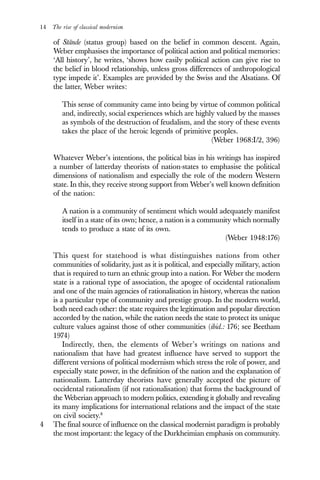 14 The rise of classical modernism
of Stände (status group) based on the belief in common descent. Again,
Weber emphasises the importance of political action and political memories:
‘All history’, he writes, ‘shows how easily political action can give rise to
the belief in blood relationship, unless gross differences of anthropological
type impede it’. Examples are provided by the Swiss and the Alsatians. Of
the latter, Weber writes:
This sense of community came into being by virtue of common political
and, indirectly, social experiences which are highly valued by the masses
as symbols of the destruction of feudalism, and the story of these events
takes the place of the heroic legends of primitive peoples.
(Weber 1968:I/2, 396)
Whatever Weber’s intentions, the political bias in his writings has inspired
a number of latterday theorists of nation-states to emphasise the political
dimensions of nationalism and especially the role of the modern Western
state. In this, they receive strong support from Weber’s well known definition
of the nation:
A nation is a community of sentiment which would adequately manifest
itself in a state of its own; hence, a nation is a community which normally
tends to produce a state of its own.
(Weber 1948:176)
This quest for statehood is what distinguishes nations from other
communities of solidarity, just as it is political, and especially military, action
that is required to turn an ethnic group into a nation. For Weber the modern
state is a rational type of association, the apogee of occidental rationalism
and one of the main agencies of rationalisation in history, whereas the nation
is a particular type of community and prestige group. In the modern world,
both need each other: the state requires the legitimation and popular direction
accorded by the nation, while the nation needs the state to protect its unique
culture values against those of other communities (ibid.: 176; see Beetham
1974)
Indirectly, then, the elements of Weber’s writings on nations and
nationalism that have had greatest influence have served to support the
different versions of political modernism which stress the role of power, and
especially state power, in the definition of the nation and the explanation of
nationalism. Latterday theorists have generally accepted the picture of
occidental rationalism (if not rationalisation) that forms the background of
the Weberian approach to modern politics, extending it globally and revealing
its many implications for international relations and the impact of the state
on civil society.8
4 The final source of influence on the classical modernist paradigm is probably
the most important: the legacy of the Durkheimian emphasis on community.
 