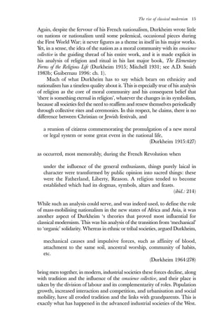 The rise of classical modernism 15
Again, despite the fervour of his French nationalism, Durkheim wrote little
on nations or nationalism until some polemical, occasional pieces during
the First World War; it never figures as a theme in itself in his major works.
Yet, in a sense, the idea of the nation as a moral community with its conscience
collective is the guiding thread of his entire work, and it is made explicit in
his analysis of religion and ritual in his last major book, The Elementary
Forms of the Religious Life (Durkheim 1915; Mitchell 1931; see A.D. Smith
1983b; Guibernau 1996: ch. 1).
Much of what Durkheim has to say which bears on ethnicity and
nationalism has a timeless quality about it. This is especially true of his analysis
of religion as the core of moral community and his consequent belief that
‘there is something eternal in religion’, whatever the changes in its symbolism,
because all societies feel the need to reaffirm and renew themselves periodically
through collective rites and ceremonies. In this respect, he claims, there is no
difference between Christian or Jewish festivals, and
a reunion of citizens commemorating the promulgation of a new moral
or legal system or some great event in the national life,
(Durkheim 1915:427)
as occurred, most memorably, during the French Revolution when
under the influence of the general enthusiasm, things purely laical in
character were transformed by public opinion into sacred things: these
were the Fatherland, Liberty, Reason. A religion tended to become
established which had its dogmas, symbols, altars and feasts.
(ibid.: 214)
While such an analysis could serve, and was indeed used, to define the role
of mass-mobilising nationalism in the new states of Africa and Asia, it was
another aspect of Durkheim ‘s theories that proved most influential for
classical modernism. This was his analysis of the transition from ‘mechanical’
to ‘organic’ solidarity. Whereas in ethnic or tribal societies, argued Durkheim,
mechanical causes and impulsive forces, such as affinity of blood,
attachment to the same soil, ancestral worship, community of habits,
etc.
(Durkheim 1964:278)
bring men together, in modern, industrial societies these forces decline, along
with tradition and the influence of the conscience collective, and their place is
taken by the division of labour and its complementarity of roles. Population
growth, increased interaction and competition, and urbanisation and social
mobility, have all eroded tradition and the links with grandparents. This is
exactly what has happened in the advanced industrial societies of the West.
 
