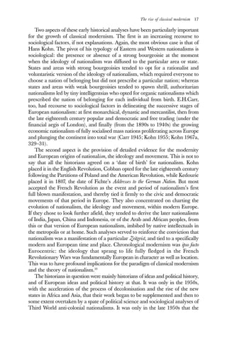 The rise of classical modernism 17
Two aspects of these early historical analyses have been particularly important
for the growth of classical modernism. The first is an increasing recourse to
sociological factors, if not explanations. Again, the most obvious case is that of
Hans Kohn. The pivot of his typology of Eastern and Western nationalisms is
sociological: the presence or absence of a strong bourgeoisie at the moment
when the ideology of nationalism was diffused to the particular area or state.
States and areas with strong bourgeoisies tended to opt for a rationalist and
voluntaristic version of the ideology of nationalism, which required everyone to
choose a nation of belonging but did not prescribe a particular nation; whereas
states and areas with weak bourgeoisies tended to spawn shrill, authoritarian
nationalisms led by tiny intelligentsias who opted for organic nationalisms which
prescribed the nation of belonging for each individual from birth. E.H.Carr,
too, had recourse to sociological factors in delineating the successive stages of
European nationalism: at first monarchical, dynastic and mercantilist, then from
the late eighteenth century popular and democratic and free trading (under the
financial aegis of London), and finally (from the 1890s to 1940s) the growing
economic nationalism of fully socialised mass nations proliferating across Europe
and plunging the continent into total war (Carr 1945; Kohn 1955; Kohn 1967a,
329–31).
The second aspect is the provision of detailed evidence for the modernity
and European origins of nationalism, the ideology and movement. This is not to
say that all the historians agreed on a ‘date of birth’ for nationalism. Kohn
placed it in the English Revolution, Cobban opted for the late eighteenth century
following the Partitions of Poland and the American Revolution, while Kedourie
placed it in 1807, the date of Fichte’s Addresses to the German Nation. But most
accepted the French Revolution as the event and period of nationalism’s first
full blown manifestation, and thereby tied it firmly to the civic and democratic
movements of that period in Europe. They also concentrated on charting the
evolution of nationalism, the ideology and movement, within modern Europe.
If they chose to look further afield, they tended to derive the later nationalisms
of India, Japan, China and Indonesia, or of the Arab and African peoples, from
this or that version of European nationalism, imbibed by native intellectuals in
the metropolis or at home. Such analyses served to reinforce the conviction that
nationalism was a manifestation of a particular Zeitgeist, and tied to a specifically
modern and European time and place. Chronological modernism was ipso facto
Eurocentric: the ideology that sprang to life fully fledged in the French
Revolutionary Wars was fundamentally European in character as well as location.
This was to have profound implications for the paradigm of classical modernism
and the theory of nationalism.10
The historians in question were mainly historians of ideas and political history,
and of European ideas and political history at that. It was only in the 1950s,
with the acceleration of the process of decolonisation and the rise of the new
states in Africa and Asia, that their work began to be supplemented and then to
some extent overtaken by a spate of political science and sociological analyses of
Third World anti-colonial nationalisms. It was only in the late 1950s that the
 