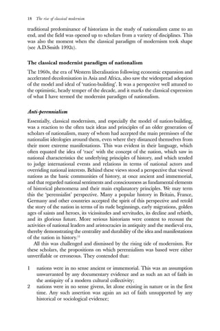 18 The rise of classical modernism
traditional predominance of historians in the study of nationalism came to an
end, and the field was opened up to scholars from a variety of disciplines. This
was also the moment when the classical paradigm of modernism took shape
(see A.D.Smith 1992c).
The classical modernist paradigm of nationalism
The 1960s, the era of Western liberalisation following economic expansion and
accelerated decolonisation in Asia and Africa, also saw the widespread adoption
of the model and ideal of ‘nation-building’. It was a perspective well attuned to
the optimistic, heady temper of the decade, and it marks the classical expression
of what I have termed the modernist paradigm of nationalism.
Anti-perennialism
Essentially, classical modernism, and especially the model of nation-building,
was a reaction to the often tacit ideas and principles of an older generation of
scholars of nationalism, many of whom had accepted the main premisses of the
nationalist ideologies around them, even where they distanced themselves from
their more extreme manifestations. This was evident in their language, which
often equated the idea of ‘race’ with the concept of the nation, which saw in
national characteristics the underlying principles of history, and which tended
to judge international events and relations in terms of national actors and
overriding national interests. Behind these views stood a perspective that viewed
nations as the basic communities of history, at once ancient and immemorial,
and that regarded national sentiments and consciousness as fundamental elements
of historical phenomena and their main explanatory principles. We may term
this the ‘perennialist’ perspective. Many a popular history in Britain, France,
Germany and other countries accepted the spirit of this perspective and retold
the story of the nation in terms of its rude beginnings, early migrations, golden
ages of saints and heroes, its vicissitudes and servitudes, its decline and rebirth,
and its glorious future. More serious historians were content to recount the
activities of national leaders and aristocracies in antiquity and the medieval era,
thereby demonstrating the centrality and durability of the idea and manifestations
of the nation in history.11
All this was challenged and dismissed by the rising tide of modernism. For
these scholars, the propositions on which perennialism was based were either
unverifiable or erroneous. They contended that:
1 nations were in no sense ancient or immemorial. This was an assumption
unwarranted by any documentary evidence and as such an act of faith in
the antiquity of a modern cultural collectivity;
2 nations were in no sense givens, let alone existing in nature or in the first
time. Any such assertion was again an act of faith unsupported by any
historical or sociological evidence;
 