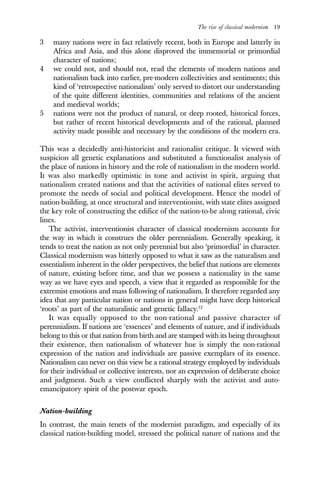 The rise of classical modernism 19
3 many nations were in fact relatively recent, both in Europe and latterly in
Africa and Asia, and this alone disproved the immemorial or primordial
character of nations;
4 we could not, and should not, read the elements of modern nations and
nationalism back into earlier, pre-modern collectivities and sentiments; this
kind of ‘retrospective nationalism’ only served to distort our understanding
of the quite different identities, communities and relations of the ancient
and medieval worlds;
5 nations were not the product of natural, or deep rooted, historical forces,
but rather of recent historical developments and of the rational, planned
activity made possible and necessary by the conditions of the modern era.
This was a decidedly anti-historicist and rationalist critique. It viewed with
suspicion all genetic explanations and substituted a functionalist analysis of
the place of nations in history and the role of nationalism in the modern world.
It was also markedly optimistic in tone and activist in spirit, arguing that
nationalism created nations and that the activities of national elites served to
promote the needs of social and political development. Hence the model of
nation-building, at once structural and interventionist, with state elites assigned
the key role of constructing the edifice of the nation-to-be along rational, civic
lines.
The activist, interventionist character of classical modernism accounts for
the way in which it construes the older perennialism. Generally speaking, it
tends to treat the nation as not only perennial but also ‘primordial’ in character.
Classical modernism was bitterly opposed to what it saw as the naturalism and
essentialism inherent in the older perspectives, the belief that nations are elements
of nature, existing before time, and that we possess a nationality in the same
way as we have eyes and speech, a view that it regarded as responsible for the
extremist emotions and mass following of nationalism. It therefore regarded any
idea that any particular nation or nations in general might have deep historical
‘roots’ as part of the naturalistic and genetic fallacy.12
It was equally opposed to the non-rational and passive character of
perennialism. If nations are ‘essences’ and elements of nature, and if individuals
belong to this or that nation from birth and are stamped with its being throughout
their existence, then nationalism of whatever hue is simply the non-rational
expression of the nation and individuals are passive exemplars of its essence.
Nationalism can never on this view be a rational strategy employed by individuals
for their individual or collective interests, nor an expression of deliberate choice
and judgment. Such a view conflicted sharply with the activist and auto-
emancipatory spirit of the postwar epoch.
Nation-building
In contrast, the main tenets of the modernist paradigm, and especially of its
classical nation-building model, stressed the political nature of nations and the
 