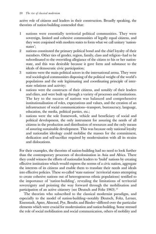 20 The rise of classical modernism
active role of citizens and leaders in their construction. Broadly speaking, the
theorists of nation-building contended that:
1 nations were essentially territorial political communities. They were
sovereign, limited and cohesive communities of legally equal citizens, and
they were conjoined with modern states to form what we call unitary ‘nation-
states’;
2 nations constituted the primary political bond and the chief loyalty of their
members. Other ties of gender, region, family, class and religion—had to be
subordinated to the overriding allegiance of the citizen to his or her nation-
state, and this was desirable because it gave form and substance to the
ideals of democratic civic participation;
3 nations were the main political actors in the international arena. They were
real sociological communities disposing of the political weight of the world’s
populations and the sole legitimating and coordinating principle of inter-
state relations and activity;
4 nations were the constructs of their citizens, and notably of their leaders
and elites, and were built up through a variety of processes and institutions.
The key to the success of nations was balanced and comprehensive
institutionalisation of roles, expectations and values, and the creation of an
infrastructure of social communications—transport, bureaucracy, language,
education, the media, political parties, etc.;
5 nations were the sole framework, vehicle and beneficiary of social and
political development, the only instrument for assuring the needs of all
citizens in the production and distribution of resources and the only means
of assuring sustainable development. This was because only national loyalty
and nationalist ideology could mobilise the masses for the commitment,
dedication and self-sacrifice required by modernisation with all its strains
and dislocations.
For their examples, the theorists of nation-building had no need to look further
than the contemporary processes of decolonisation in Asia and Africa. There
they could witness the efforts of nationalist leaders to ‘build’ nations by creating
effective institutions which would express the norms of a civic nation, aggregate
the interests of its citizens and enable them to translate their needs and ideals
into effective policies. These so-called ‘state-nations’ (territorial states attempting
to create cohesive nations out of heterogeneous ethnic populations) testified to
the importance of ‘nation-building’, revealing the limitations of territorial
sovereignty and pointing the way forward through the mobilisation and
participation of an active citizenry (see Deutsch and Foltz 1963).13
The theorists who subscribed to the classical modernist paradigm, and
especially to the model of nation-building—notably Deutsch, Foltz, Lerner,
Eisenstadt, Apter, Almond, Pye, Bendix and Binder—differed over the particular
elements which were crucial for modernisation and nation-building. Some stressed
the role of social mobilisation and social communication, others of mobility and
 