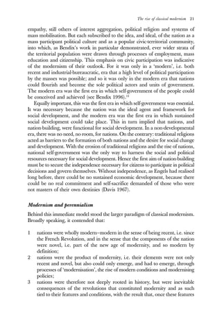 The rise of classical modernism 21
empathy, still others of interest aggregation, political religion and systems of
mass mobilisation. But each subscribed to the idea, and ideal, of the nation as a
mass participant political culture and as a popular civic-territorial community,
into which, as Bendix’s work in particular demonstrated, ever wider strata of
the territorial population were drawn through processes of employment, mass
education and citizenship. This emphasis on civic participation was indicative
of the modernism of their outlook. For it was only in a ‘modern’, i.e. both
recent and industrial-bureaucratic, era that a high level of political participation
by the masses was possible; and so it was only in the modern era that nations
could flourish and become the sole political actors and units of government.
The modern era was the first era in which self-government of the people could
be conceived and achieved (see Bendix 1996).14
Equally important, this was the first era in which self-government was essential.
It was necessary because the nation was the ideal agent and framework for
social development, and the modern era was the first era in which sustained
social development could take place. This in turn implied that nations, and
nation-building, were functional for social development. In a non-developmental
era, there was no need, no room, for nations. On the contrary: traditional religions
acted as barriers to the formation of both nations and the desire for social change
and development. With the erosion of traditional religions and the rise of nations,
national self-government was the only way to harness the social and political
resources necessary for social development. Hence the first aim of nation-building
must be to secure the independence necessary for citizens to participate in political
decisions and govern themselves. Without independence, as Engels had realised
long before, there could be no sustained economic development, because there
could be no real commitment and self-sacrifice demanded of those who were
not masters of their own destinies (Davis 1967).
Modernism and perennialism
Behind this immediate model stood the larger paradigm of classical modernism.
Broadly speaking, it contended that:
1 nations were wholly modern—modern in the sense of being recent, i.e. since
the French Revolution, and in the sense that the components of the nation
were novel, i.e. part of the new age of modernity, and so modern by
definition;
2 nations were the product of modernity, i.e. their elements were not only
recent and novel, but also could only emerge, and had to emerge, through
processes of ‘modernisation’, the rise of modern conditions and modernising
policies;
3 nations were therefore not deeply rooted in history, but were inevitable
consequences of the revolutions that constituted modernity and as such
tied to their features and conditions, with the result that, once these features
 