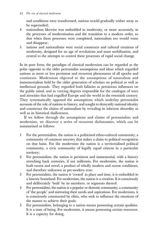 22 The rise of classical modernism
and conditions were transformed, nations would gradually wither away or
be superseded;
4 nationalism likewise was embedded in modernity, or more accurately, in
the processes of modernisation and the transition to a modern order, so
that when these processes were completed, nationalism too would wane
and disappear;
5 nations and nationalisms were social constructs and cultural creations of
modernity, designed for an age of revolutions and mass mobilisation, and
central to the attempts to control these processes of rapid social change.
In its pure form, the paradigm of classical modernism can be regarded as the
polar opposite to the older perennialist assumptions and ideas which regarded
nations as more or less persistent and recurrent phenomena of all epochs and
continents. Modernism objected to the assumptions of naturalism and
immemorialism held by the older generation of scholars on political as well as
intellectual grounds. They regarded both fallacies as pernicious influences on
the public mind, and in varying degrees responsible for the catalogue of wars
and atrocities that had engulfed Europe and the world in the twentieth century.
They systematically opposed the assumptions which underlay perennialist
accounts of the role of nations in history, and sought to demystify national identity
and counteract the claims of nationalism by revealing its inherent absurdity as
well as its historical shallowness.
If we follow through the assumptions and claims of perennialists and
modernists, we discover a series of recurrent dichotomies, which can be
summarised as follows:
1 For the perennialists, the nation is a politicised ethno-cultural community, a
community of common ancestry that stakes a claim to political recognition
on that basis. For the modernists the nation is a territorialised political
community, a civic community of legally equal citizens in a particular
territory;
2 For perennialists, the nation is persistent and immemorial, with a history
stretching back centuries, if not millennia. For modernists, the nation is
both recent and novel, a product of wholly modern and recent conditions,
and therefore unknown in pre-modern eras;
3 For perennialists, the nation is ‘rooted’ in place and time; it is embedded in
a historic homeland. For modernists, the nation is a creation. It is consciously
and deliberately ‘built’ by its members, or segments thereof.
4 For perennialists, the nation is a popular or demotic community, a community
of ‘the people’ and mirroring their needs and aspirations. For modernists, it
is consciously constructed by elites, who seek to influence the emotions of
the masses to achieve their goals.
5 For perennialists, belonging to a nation means possessing certain qualities.
It is a state of being. For modernists, it means possessing certain resources.
It is a capacity for doing.
 