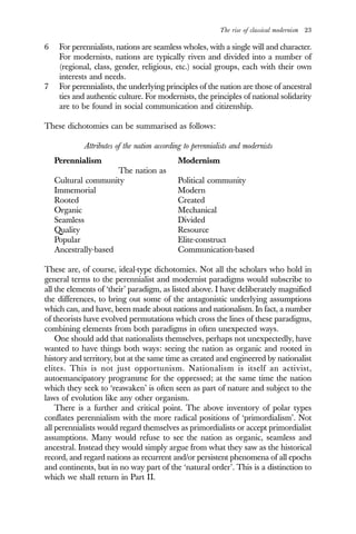 The rise of classical modernism 23
6 For perennialists, nations are seamless wholes, with a single will and character.
For modernists, nations are typically riven and divided into a number of
(regional, class, gender, religious, etc.) social groups, each with their own
interests and needs.
7 For perennialists, the underlying principles of the nation are those of ancestral
ties and authentic culture. For modernists, the principles of national solidarity
are to be found in social communication and citizenship.
These dichotomies can be summarised as follows:
Attributes of the nation according to perennialists and modernists
Perennialism Modernism
The nation as
Cultural community Political community
Immemorial Modern
Rooted Created
Organic Mechanical
Seamless Divided
Quality Resource
Popular Elite-construct
Ancestrally-based Communication-based
These are, of course, ideal-type dichotomies. Not all the scholars who hold in
general terms to the perennialist and modernist paradigms would subscribe to
all the elements of ‘their’ paradigm, as listed above. I have deliberately magnified
the differences, to bring out some of the antagonistic underlying assumptions
which can, and have, been made about nations and nationalism. In fact, a number
of theorists have evolved permutations which cross the lines of these paradigms,
combining elements from both paradigms in often unexpected ways.
One should add that nationalists themselves, perhaps not unexpectedly, have
wanted to have things both ways: seeing the nation as organic and rooted in
history and territory, but at the same time as created and engineered by nationalist
elites. This is not just opportunism. Nationalism is itself an activist,
autoemancipatory programme for the oppressed; at the same time the nation
which they seek to ‘reawaken’ is often seen as part of nature and subject to the
laws of evolution like any other organism.
There is a further and critical point. The above inventory of polar types
conflates perennialism with the more radical positions of ‘primordialism’. Not
all perennialists would regard themselves as primordialists or accept primordialist
assumptions. Many would refuse to see the nation as organic, seamless and
ancestral. Instead they would simply argue from what they saw as the historical
record, and regard nations as recurrent and/or persistent phenomena of all epochs
and continents, but in no way part of the ‘natural order’. This is a distinction to
which we shall return in Part II.
 