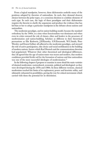 24 The rise of classical modernism
From a logical standpoint, however, these dichotomies underlie many of the
positions adopted by theorists of nationalism. As such, they demand clearcut
choices between the polar types, or a conscious decision to combine elements of
each type. In each case, the logic of these paradigms and their dichotomies
requires the theorist to clarify the arguments and produce the evidence that has
led him or her to adopt a particular standpoint in the debates about nations and
nationalism.
The modernist paradigm, and its nation-building model, became the standard
orthodoxy by the 1960s, at a time when functionalism was dominant and when
even its critics stressed the role of classes, elites and leaders in the processes of
modernisation and nation-building. Scholars as different in their theoretical
persuasions as Elie Kedourie, J.H.Kautsky, S.N.Eisenstadt, W.C.Smith, Peter
Worsley and Ernest Gellner all adhered to the modernist paradigm, and stressed
the role of active participation, elite choice and social mobilisation in the building
of modern nations, factors which Karl Deutsch and the communications theorists
had popularised. Whatever their other theoretical and ideological differences,
they all agreed that the age of nation-states was recent and modern, that modern
conditions provided fertile soil for the formation of nations and that nationalism
was one of the more successful ideologies of modernisation.15
In the following chapters I propose to examine in more detail the main varieties
of classical modernism—sociocultural, economic, political and ideological—as they
were developed during the 1970s and 1980s. In these different versions, classical
modernism reached the limits of its explanatory power and heuristic utility, and
ultimately exhausted its possibilities, paving the way for critical movements which
carried with them the potential for its dissolution.
 