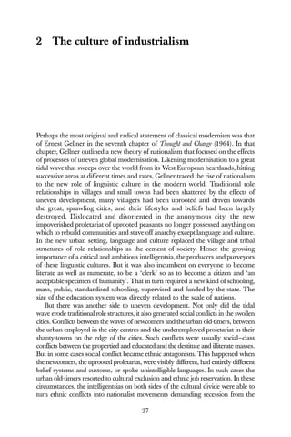 27
2 The culture of industrialism
Perhaps the most original and radical statement of classical modernism was that
of Ernest Gellner in the seventh chapter of Thought and Change (1964). In that
chapter, Gellner outlined a new theory of nationalism that focused on the effects
of processes of uneven global modernisation. Likening modernisation to a great
tidal wave that sweeps over the world from its West European heartlands, hitting
successive areas at different times and rates, Gellner traced the rise of nationalism
to the new role of linguistic culture in the modern world. Traditional role
relationships in villages and small towns had been shattered by the effects of
uneven development, many villagers had been uprooted and driven towards
the great, sprawling cities, and their lifestyles and beliefs had been largely
destroyed. Dislocated and disoriented in the anonymous city, the new
impoverished proletariat of uprooted peasants no longer possessed anything on
which to rebuild communities and stave off anarchy except language and culture.
In the new urban setting, language and culture replaced the village and tribal
structures of role relationships as the cement of society. Hence the growing
importance of a critical and ambitious intelligentsia, the producers and purveyors
of these linguistic cultures. But it was also incumbent on everyone to become
literate as well as numerate, to be a ‘clerk’ so as to become a citizen and ‘an
acceptable specimen of humanity’. That in turn required a new kind of schooling,
mass, public, standardised schooling, supervised and funded by the state. The
size of the education system was directly related to the scale of nations.
But there was another side to uneven development. Not only did the tidal
wave erode traditional role structures, it also generated social conflicts in the swollen
cities. Conflicts between the waves of newcomers and the urban old-timers, between
the urban employed in the city centres and the underemployed proletariat in their
shanty-towns on the edge of the cities. Such conflicts were usually social—class
conflicts between the propertied and educated and the destitute and illiterate masses.
But in some cases social conflict became ethnic antagonism. This happened when
the newcomers, the uprooted proletariat, were visibly different, had entirely different
belief systems and customs, or spoke unintelligible languages. In such cases the
urban old-timers resorted to cultural exclusion and ethnic job reservation. In these
circumstances, the intelligentsias on both sides of the cultural divide were able to
turn ethnic conflicts into nationalist movements demanding secession from the
 
