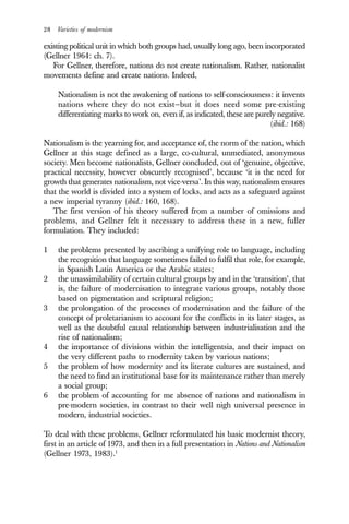 28 Varieties of modernism
existing political unit in which both groups had, usually long ago, been incorporated
(Gellner 1964: ch. 7).
For Gellner, therefore, nations do not create nationalism. Rather, nationalist
movements define and create nations. Indeed,
Nationalism is not the awakening of nations to self-consciousness: it invents
nations where they do not exist—but it does need some pre-existing
differentiating marks to work on, even if, as indicated, these are purely negative.
(ibid.: 168)
Nationalism is the yearning for, and acceptance of, the norm of the nation, which
Gellner at this stage defined as a large, co-cultural, unmediated, anonymous
society. Men become nationalists, Gellner concluded, out of ‘genuine, objective,
practical necessity, however obscurely recognised’, because ‘it is the need for
growth that generates nationalism, not vice-versa’. In this way, nationalism ensures
that the world is divided into a system of locks, and acts as a safeguard against
a new imperial tyranny (ibid.: 160, 168).
The first version of his theory suffered from a number of omissions and
problems, and Gellner felt it necessary to address these in a new, fuller
formulation. They included:
1 the problems presented by ascribing a unifying role to language, including
the recognition that language sometimes failed to fulfil that role, for example,
in Spanish Latin America or the Arabic states;
2 the unassimilability of certain cultural groups by and in the ‘transition’, that
is, the failure of modernisation to integrate various groups, notably those
based on pigmentation and scriptural religion;
3 the prolongation of the processes of modernisation and the failure of the
concept of proletarianism to account for the conflicts in its later stages, as
well as the doubtful causal relationship between industrialisation and the
rise of nationalism;
4 the importance of divisions within the intelligentsia, and their impact on
the very different paths to modernity taken by various nations;
5 the problem of how modernity and its literate cultures are sustained, and
the need to find an institutional base for its maintenance rather than merely
a social group;
6 the problem of accounting for me absence of nations and nationalism in
pre-modern societies, in contrast to their well nigh universal presence in
modern, industrial societies.
To deal with these problems, Gellner reformulated his basic modernist theory,
first in an article of 1973, and then in a full presentation in Nations and Nationalism
(Gellner 1973, 1983).1
 