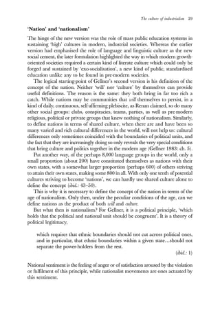The culture of industrialism 29
‘Nation’ and ‘nationalism’
The hinge of the new version was the role of mass public education systems in
sustaining ‘high’ cultures in modern, industrial societies. Whereas the earlier
version had emphasised the role of language and linguistic culture as the new
social cement, the later formulation highlighted the way in which modern growth-
oriented societies required a certain kind of literate culture which could only be
forged and sustained by ‘exo-socialisation’, a new kind of public, standardised
education unlike any to be found in pre-modern societies.
The logical starting-point of Gellner’s second version is his definition of the
concept of the nation. Neither ‘will’ nor ‘culture’ by themselves can provide
useful definitions. The reason is the same: they both bring in far too rich a
catch. While nations may be communities that will themselves to persist, in a
kind of daily, continuous, self-affirming plebiscite, as Renan claimed, so do many
other social groups: clubs, conspiracies, teams, parties, as well as pre-modern
religious, political or private groups that knew nothing of nationalism. Similarly,
to define nations in terms of shared culture, when there are and have been so
many varied and rich cultural differences in the world, will not help us: cultural
differences only sometimes coincided with the boundaries of political units, and
the fact that they are increasingly doing so only reveals the very special conditions
that bring culture and politics together in the modern age (Gellner 1983: ch. 5).
Put another way, of the perhaps 8,000 language groups in the world, only a
small proportion (about 200) have constituted themselves as nations with their
own states, with a somewhat larger proportion (perhaps 600) of others striving
to attain their own states, making some 800 in all. With only one tenth of potential
cultures striving to become ‘nations’, we can hardly use shared culture alone to
define the concept (ibid.: 43–50).
This is why it is necessary to define the concept of the nation in terms of the
age of nationalism. Only then, under the peculiar conditions of the age, can we
define nations as the product of both will and culture.
But what then is nationalism? For Gellner, it is a political principle, ‘which
holds that the political and national unit should be congruent’. It is a theory of
political legitimacy,
which requires that ethnic boundaries should not cut across political ones,
and in particular, that ethnic boundaries within a given state…should not
separate the power-holders from the rest.
(ibid.: 1)
National sentiment is the feeling of anger or of satisfaction aroused by the violation
or fulfilment of this principle, while nationalist movements are ones actuated by
this sentiment.
 