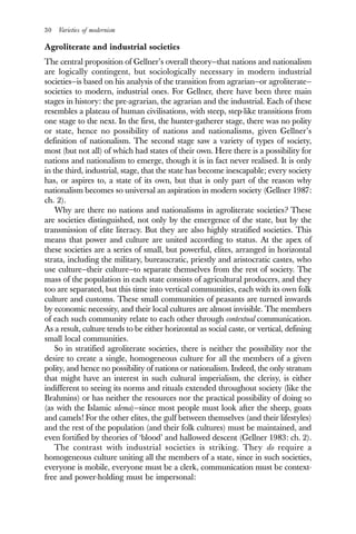 30 Varieties of modernism
Agroliterate and industrial societies
The central proposition of Gellner’s overall theory—that nations and nationalism
are logically contingent, but sociologically necessary in modern industrial
societies—is based on his analysis of the transition from agrarian—or agroliterate—
societies to modern, industrial ones. For Gellner, there have been three main
stages in history: the pre-agrarian, the agrarian and the industrial. Each of these
resembles a plateau of human civilisations, with steep, step-like transitions from
one stage to the next. In the first, the hunter-gatherer stage, there was no polity
or state, hence no possibility of nations and nationalisms, given Gellner’s
definition of nationalism. The second stage saw a variety of types of society,
most (but not all) of which had states of their own. Here there is a possibility for
nations and nationalism to emerge, though it is in fact never realised. It is only
in the third, industrial, stage, that the state has become inescapable; every society
has, or aspires to, a state of its own, but that is only part of the reason why
nationalism becomes so universal an aspiration in modern society (Gellner 1987:
ch. 2).
Why are there no nations and nationalisms in agroliterate societies? These
are societies distinguished, not only by the emergence of the state, but by the
transmission of elite literacy. But they are also highly stratified societies. This
means that power and culture are united according to status. At the apex of
these societies are a series of small, but powerful, elites, arranged in horizontal
strata, including the military, bureaucratic, priestly and aristocratic castes, who
use culture—their culture—to separate themselves from the rest of society. The
mass of the population in each state consists of agricultural producers, and they
too are separated, but this time into vertical communities, each with its own folk
culture and customs. These small communities of peasants are turned inwards
by economic necessity, and their local cultures are almost invisible. The members
of each such community relate to each other through contextual communication.
As a result, culture tends to be either horizontal as social caste, or vertical, defining
small local communities.
So in stratified agroliterate societies, there is neither the possibility nor the
desire to create a single, homogeneous culture for all the members of a given
polity, and hence no possibility of nations or nationalism. Indeed, the only stratum
that might have an interest in such cultural imperialism, the clerisy, is either
indifferent to seeing its norms and rituals extended throughout society (like the
Brahmins) or has neither the resources nor the practical possibility of doing so
(as with the Islamic ulema)—since most people must look after the sheep, goats
and camels! For the other elites, the gulf between themselves (and their lifestyles)
and the rest of the population (and their folk cultures) must be maintained, and
even fortified by theories of ‘blood’ and hallowed descent (Gellner 1983: ch. 2).
The contrast with industrial societies is striking. They do require a
homogeneous culture uniting all the members of a state, since in such societies,
everyone is mobile, everyone must be a clerk, communication must be context-
free and power-holding must be impersonal:
 