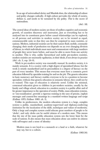 The culture of industrialism 31
In an age of universalised clerisy and Mamluk-dom, the relationship of culture
and polity changes radically. A high culture pervades the whole of society,
defines it, and needs to be sustained by the polity. That is the secret of
nationalism.
(ibid.: 18)
The central ideas of modern society are those of endless cognitive and economic
growth, of ceaseless discovery and innovation. Just as everything has to be
analysed into its constituent parts before causal relationships can be explored,
so all persons and activities in modern society are to be treated as equal,
commensurable units so that they can then be conjoined in mass societies, or
nations. Modern, industrial societies are by their nature fluid, mobile, constantly
changing; their mode of production too depends on an ever changing division
of labour, in which individuals must meet and communicate with large numbers
of people they never knew before, and must be able to move from one activity
to another. This is why, unlike hierarchical and stable pre-modern societies,
modern societies are necessarily egalitarian, in their ideals, if not always in practice
(ibid.: ch. 3, esp. 24–9).
Work in pre-modern society was essentially manual. In modern society, it is
mainly semantic. It is a society with a high degree of specialised labour, but the
work is strictly standardised and its precondition is a degree of literacy on the
part of every member. This means that everyone must have a common generic
education followed by specialist training for and on the job. The generic education
in basic numeracy and literacy enables everyone to be in a position to become
specialists; without that generic education in semantic labour, they could not be
so trained. This type of education is relatively novel. Unlike the minimal,
contextual education given to children in pre-modern societies, usually by the
family and village school, education in a modern society is a public affair and of
far greater importance to the operation of society. Public, mass education systems,
or ‘exo-socialisation’, provide a rigorous training in the uses of precise, explicit
messages and context-free meanings in a standard written language and script
(Gellner 1973; Gellner 1983: ch. 3).
Unlike its predecessors, the modern education system is a large, complex
system—a public, standardised, academy-supervised and diploma-conferring
institution for the inculcation of the skills, techniques and values of modernity.
Only a large and complex system could educate great numbers of people to be
‘clerks’, and only clerks can be useful citizens of a modern state. This means
that the size of the mass public education system sets the lower limit for the
scale of nations. It also means that mass education alone can endow its citizens
with self-respect and a sense of identity:
Modern man is not loyal to a monarch or a land or a faith, whatever he
may say, but to a culture.
(Gellner 1983:36)
 