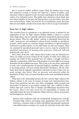 32 Varieties of modernism
Size is crucial in another, political, respect. Only the modern state is large
and competent enough to sustain and supervise a system of public, mass
education, which is required to train everyone to participate in the literate ‘high’
culture of an industrial society. The public, mass education system binds state
and culture together. In the past, the links between state and culture were thin,
loose and fortuitous. Today, the necessity of exo-socialisation means that these
links are unavoidable; and that is the reason why we live in an age of nationalism.2
From ‘low’ to ‘high’ cultures
The transition from an agroliterate to an industrial society is marked by the
replacement of ‘low’ by ‘high’ cultures. Gellner defines a nation as a society
with a high culture, that is, a specially cultivated, standardised, education-based,
literate culture. These he calls ‘garden’ cultures, to distinguish them from the
‘wild’, spontaneous and undirected cultures found normally in agroliterate
societies, which require no conscious design, surveillance or special nutrition.
Cultivated or garden cultures, on the other hand, are rich and complex. They
are sustained by specialised personnel and to survive, must be nourished by
specialised institutions of learning with numerous, dedicated, full-time
professionals (ibid.: 50–2).
Now, many of the low, ‘wild’ cultures fail to make it into the industrial era.
There are simply too many of them for the number of viable states which can
populate the world. So they generally bow out without a struggle and fail to
engender a nationalism; while those with prospects of success fight it out among
themselves for the available state-space. That is why, in its own terms, nationalism
is weak; only a small proportion of potential linguistic candidates stake a claim
to becoming nations, and most remain determined ‘slumberers’. On the other
hand, those that do engender nationalisms and attain to states of their own are
much stronger than before. They are pervasive and universal within the
boundaries of ‘their’ state; everyone must share in the same, standardised, literate
culture.
What then is the relationship between the ‘low’ and the ‘high’ cultures? For
Gellner, cultures in the sense of systems of norms and communications have
always been important, but they were often overlapping, subtly grouped and
intertwined. In general, in pre-modern societies they were confined to elites;
indeed, they were used by elites to identify and differentiate themselves from
the masses. That is the main reason for the impossibility of nations and
nationalism before the onset of modernity. Today, however, cultures are pervasive
and homogeneous: and when
general social conditions make for standardised, homogeneous, centrally
sustained high cultures, pervading entire populations and not just elite
minorities, a situation arises in which well-defined educationally sanctioned
and unified cultures constitute very nearly the only kind of unit with which
 