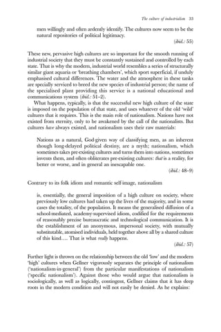 The culture of industrialism 33
men willingly and often ardently identify. The cultures now seem to be the
natural repositories of political legitimacy.
(ibid.: 55)
These new, pervasive high cultures are so important for the smooth running of
industrial society that they must be constantly sustained and controlled by each
state. That is why the modern, industrial world resembles a series of structurally
similar giant aquaria or ‘breathing chambers’, which sport superficial, if unduly
emphasised cultural differences. The water and the atmosphere in these tanks
are specially serviced to breed the new species of industrial person; the name of
the specialised plant providing this service is a national educational and
communications system (ibid.: 51–2).
What happens, typically, is that the successful new high culture of the state
is imposed on the population of that state, and uses whatever of the old ‘wild’
cultures that it requires. This is the main role of nationalism. Nations have not
existed from eternity, only to be awakened by the call of the nationalists. But
cultures have always existed, and nationalism uses their raw materials:
Nations as a natural, God-given way of classifying men, as an inherent
though long-delayed political destiny, are a myth; nationalism, which
sometimes takes pre-existing cultures and turns them into nations, sometimes
invents them, and often obliterates pre-existing cultures: that is a reality, for
better or worse, and in general an inescapable one.
(ibid.: 48–9)
Contrary to its folk idiom and romantic self-image, nationalism
is, essentially, the general imposition of a high culture on society, where
previously low cultures had taken up the lives of the majority, and in some
cases the totality, of the population. It means the generalised diffusion of a
school-mediated, academy-supervised idiom, codified for the requirements
of reasonably precise bureaucratic and technological communication. It is
the establishment of an anonymous, impersonal society, with mutually
substitutable, atomised individuals, held together above all by a shared culture
of this kind…. That is what really happens.
(ibid.: 57)
Further light is thrown on the relationship between the old ‘low’ and the modern
‘high’ cultures when Gellner vigorously separates the principle of nationalism
(‘nationalism-in-general’) from the particular manifestations of nationalism
(‘specific nationalism’). Against those who would argue that nationalism is
sociologically, as well as logically, contingent, Gellner claims that it has deep
roots in the modern condition and will not easily be denied. As he explains:
 