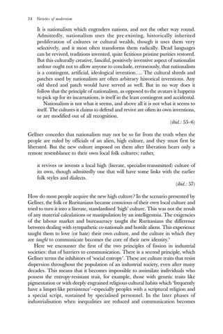 34 Varieties of modernism
It is nationalism which engenders nations, and not the other way round.
Admittedly, nationalism uses the pre-existing, historically inherited
proliferation of cultures or cultural wealth, though it uses them very
selectively, and it most often transforms them radically. Dead languages
can be revived, traditions invented, quite fictitious pristine purities restored.
But this culturally creative, fanciful, positively inventive aspect of nationalist
ardour ought not to allow anyone to conclude, erroneously, that nationalism
is a contingent, artificial, ideological invention…. The cultural shreds and
patches used by nationalism are often arbitrary historical inventions. Any
old shred and patch would have served as well. But in no way does it
follow that the principle of nationalism, as opposed to the avatars it happens
to pick up for its incarnations, is itself in the least contingent and accidental.
Nationalism is not what it seems, and above all it is not what it seems to
itself. The cultures it claims to defend and revive are often its own inventions,
or are modified out of all recognition.
(ibid.: 55–6)
Gellner concedes that nationalism may not be so far from the truth when the
people are ruled by officials of an alien, high culture, and they must first be
liberated. But the new culture imposed on them after liberation bears only a
remote resemblance to their own local folk cultures; rather,
it revives or invents a local high (literate, specialist-transmitted) culture of
its own, though admittedly one that will have some links with the earlier
folk styles and dialects.
(ibid.: 57)
How do most people acquire the new high culture? In the scenario presented by
Gellner, the folk or Ruritanians became conscious of their own local culture and
tried to turn it into a literate, standardised ‘high’ culture. This was not the result
of any material calculations or manipulation by an intelligentsia. The exigencies
of the labour market and bureaucracy taught the Ruritanians the difference
between dealing with sympathetic co-nationals and hostile aliens. This experience
taught them to love (or hate) their own culture, and the culture in which they
are taught to communicate becomes the core of their new identity.3
Here we encounter the first of the two principles of fission in industrial
societies: that of barriers to communication. There is a second principle, which
Gellner terms the inhibitors of ‘social entropy’. These are culture traits that resist
dispersion throughout the population of an industrial society, even after many
decades. This means that it becomes impossible to assimilate individuals who
possess the entropy-resistant trait, for example, those with genetic traits like
pigmentation or with deeply engrained religious-cultural habits which ‘frequently
have a limpet-like persistence’—especially peoples with a scriptural religion and
a special script, sustained by specialised personnel. In the later phases of
industrialisation when inequalities are reduced and communication becomes
 