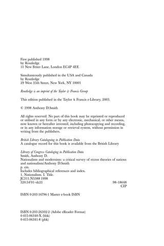 First published 1998
by Routledge
11 New Fetter Lane, London EC4P 4EE
Simultaneously published in the USA and Canada
by Routledge
29 West 35th Street, New York, NY 10001
Routledge is an imprint of the Taylor & Francis Group
This edition published in the Taylor & Francis e-Library, 2003.
© 1998 Anthony D.Smith
All rights reserved. No part of this book may be reprinted or reproduced
or utilised in any form or by any electronic, mechanical, or other means,
now known or hereafter invented, including photocopying and recording,
or in any information storage or retrieval system, without permission in
writing from the publishers.
British Library Cataloguing in Publication Data
A catalogue record for this book is available from the British Library
Library of Congress Cataloging in Publication Data
Smith, Anthony D.
Nationalism and modernism: a critical survey of recent theories of nations
and nationalism/Anthony D.Smith
p. cm.
Includes bibliographical references and index.
1. Nationalism. I. Title.
JC311.N5388 1998
320.54’01–dc21 98–18648
CIP
ISBN 0-203-16796-1 Master e-book ISBN
ISBN 0-203-26302-2 (Adobe eReader Format)
0-415-06340-X (hbk)
0-415-06341-8 (pbk)
 
