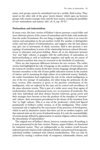 The culture of industrialism 35
easier, such groups cannot be assimilated even by a mobile, fluid society. They
stand on the other side of the great ‘moral chasms’ which open up between
groups with counter-entropic traits and the host society, creating the possibility
of new nationalisms and nations (ibid.: ch. 6, esp. 70–3).4
Nationalism and industrialism
In many ways, this later version of Gellner’s theory presents a much fuller and
more elaborate picture of the causes of nationalism and its links with modernity
than the earlier formulation. For one thing, it explains why there is no room for
nations and nationalism in the pre-modern world. For another, it distinguishes
earlier and later phases of industrialisation, and suggests why the later phases
may give rise to movements of ethnic secession. And it also presents a new
typology of nationalisms in terms of the relationship between cultural diversity,
access to education and power-holding. Above all, in the distinction between
‘low’ and ‘high’ cultures, it grapples with the ambivalence of nationalism, its
backward-looking as well as modernist impulses, and spells out the nature of
the cultural transition that must be traversed at the threshold of modernity.
There are also important differences between the two versions. The earlier
version had highlighted the role of language as the medium of instruction, and
the cement of a modern society. In the later version, language, though still present,
becomes secondary to the role of mass public education systems in the creation
of citizens and in sustaining the high culture of an industrial society. Similarly,
the earlier formulation had emphasised the role of the critical intelligentsia as
one of the two ‘prongs’ of nationalism, the other being the proletariat. In the
later version, little attention is given to the peculiar contribution of the
intelligentsia, who are replaced by the state and its control and surveillance of
the mass education system. This is part of a wider move away from agents of
modernisation (classes, professional strata, etc.) to structures of modernity. Not
only have individuals and their choices become irrelevant, group actors and
their strategies have become at best the products of the interplay of ‘structure’
and ‘culture’, their movements preordained in the drama of the transition from
‘low’ to ‘high’ cultures. This is as true of the ‘proletariat’, which had figured
prominently in Gellner’s earlier version, as of the intelligentsia. Their earlier
secessionist role is replaced by the unevenness of the processes of development,
which in and by themselves ensure that there can be no modern empires, and
that national units are the norm of industrial society. It is only the unassimilability
of certain groups defined by pigmentation or ancient religious cultures that defies
the determinism of industrialism.5
The original core of Gellner’s theory, however, remains intact. If anything, it
is more pronounced in the later version. Nations, argues Gellner, are functional
for industrial society. They are indispensable in the modern world because
industrial growth requires both widespread fluidity and patterned homogeneity,
individual mobility combined with cultural standardisation. This can only be
achieved by creating a uniform body of competent, substitutable citizens, and
 