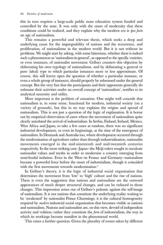 36 Varieties of modernism
this in turn requires a large-scale public mass education system funded and
controlled by the state. It was only with the onset of modernity that these
conditions could be realised, and they explain why the modern era is ipso facto
an age of nationalism.
This remains a powerful and relevant thesis, which seeks a deep and
underlying cause for the impregnability of nations and the recurrence, and
proliferation, of nationalisms in the modern world. But it is not without its
problems. We might start by asking, with some historians, whether there is indeed
such a phenomenon as ‘nationalism-in-general’, as opposed to the specific varieties,
or even instances, of nationalist movement. Gellner counters this objection by
elaborating his own typology of nationalisms, and by delineating a general or
pure (ideal) type to which particular instances more or less approximate. Of
course, this still leaves open the question of whether a particular instance, or
even a whole group of instances, should properly be subsumed under the general
concept. But the very fact that the participants and their opponents generally do
subsume their activities under an overall concept of ‘nationalism’, testifies to its
analytical necessity and utility.
More important is the problem of causation. One might well concede that
nationalism is, in some sense, functional for modern, industrial society (on a
variety of grounds), but this in no way explains the origins and spread of
nationalism. This is not just a question of the logic of explanation. It is borne
out by empirical observation of cases where the movement of nationalism quite
clearly antedated the arrival of industrialism. In Serbia, Finland, Ireland, Mexico,
West Africa and Japan, to take a few cases at random, there was no significant
industrial development, or even its beginnings, at the time of the emergence of
nationalism. In Denmark and Australia too, where development occurred through
the modernisation of agriculture rather than through industrialisation, nationalist
movements emerged in the mid-nineteenth and mid-twentieth centuries
respectively. In the most striking case—Japan—the Meiji rulers sought to inculcate
nationalist values and myths in order to modernise a country emerging from
semi-feudal isolation. Even in the West—in France and Germany—nationalism
became a powerful force before the onset of industrialism, though it coincided
with the first movements towards modernisation.6
In Gellner’s theory, it is the logic of industrial social organisation that
determines the movement from ‘low’ to ‘high’ culture and the rise of nations.
There is even the suggestion that nations and nationalism are the outward
appearances of much deeper structural changes, and can be reduced to those
changes. This impression arises out of Gellner’s polemic against the self-image
of nationalism. It is not nations that constitute the underlying reality waiting to
be ‘awakened’ by nationalist Prince Charmings; it is the cultural homogeneity
required by modern industrial social organisation that becomes visible as nations
and nationalism. Nations and nationalists are, on this view, devoid of independent
activity and volition; rather they constitute the form of industrialism, the way in
which its workings become manifest in the phenomenal world.
This raises a further question. Given the plurality of routes taken by different
 