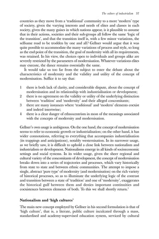 The culture of industrialism 37
countries as they move from a ‘traditional’ community to a more ‘modern’ type
of society, given the varying interests and needs of elites and classes in each
society, given the many guises in which nations appear, is it plausible to assume
that in their actions, societies and their sub-groups all follow the same ‘logic of
the transition’, and that the transition itself is, with a few minor variations, the
selfsame road to be trodden by one and all? Gellner would argue that it was
quite possible to accommodate the many variations of process and style, so long
as the end-point of the transition, the goal of modernity with all its requirements,
was retained. In his view, the choices open to individuals and groups alike are
severely restricted by the parameters of modernisation. Whatever variations elites
may execute, the dance remains essentially the same.
It would take us too far from the subject to enter the debate about the
characteristics of modernity and the validity and utility of the concept of
modernisation. Suffice it to say that:
1 there is both lack of clarity, and considerable dispute, about the concept of
modernisation and its relationship with industrialisation or development;
2 there is no agreement on the validity or utility of the underlying distinction
between ‘tradition’ and ‘modernity’ and their alleged concomitants;
3 there are many instances where ‘traditional’ and ‘modern’ elements coexist
and indeed intertwine;
4 there is a clear danger of ethnocentrism in most of the meanings associated
with the concepts of modernity and modernisation.
Gellner’s own usage is ambiguous. On the one hand, the concept of modernisation
seems to refer to economic growth or industrialisation; on the other hand, it has
wider connotations, referring to everything that accompanies industrialisation
(its trappings and anticipations), notably westernisation. In its narrower usage,
as we briefly saw, it is difficult to uphold a close link between nationalism and
industrialism or development. Nationalisms emerge in all kinds of socioeconomic
settings and social systems. In its wider usage, given the sheer regional and
cultural variety of the concomitants of development, the concept of modernisation
breaks down into a series of trajectories and processes, which vary historically
from state to state and between ethnic communities. The attempt to impose a
single, abstract ‘pure type’ of modernity (and modernisation) on the rich variety
of historical processes, so as to illuminate the underlying logic of the contrast
and transition between a state of ‘tradition’ and one of ‘modernity’, exaggerates
the historical gulf between them and denies important continuities and
coexistences between elements of both. To this we shall shortly return.7
Nationalism and ‘high cultures’
The main new concept employed by Gellner in his second formulation is that of
‘high culture’, that is, a literate, public culture inculcated through a mass,
standardised and academy-supervised education system, serviced by cultural
 