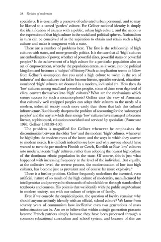 38 Varieties of modernism
specialists. It is essentially a preserve of cultivated urban personnel, and so may
be likened to a tamed ‘garden’ culture. For Gellner national identity is simply
the identification of citizens with a public, urban high culture, and the nation is
the expression of that high culture in the social and political spheres. Nationalism
in turn can be conceived of as the aspiration to obtain and retain such a high
culture and make it congruent with a state.
There are a number of problems here. The first is the relationship of high
cultures with states, and more generally politics. Is it the case that all ‘high’ cultures
are embodiments of power, whether of powerful elites, powerful states or powerful
peoples? Is the achievement of a high culture for a particular population also an
act of empowerment, whereby the population enters, as it were, into the political
kingdom and becomes a ‘subject’ of history? Such an implication seems to follow
from Gellner’s assumption that you need a high culture to ‘swim in the sea of
industria’ and that cultures that fail to become literate, specialist-serviced, education-
nourished ‘high’ cultures are doomed in a modern, industrial era. How then do
‘low’ cultures among small and powerless peoples, some of them even deprived of
elites, convert themselves into ‘high’ cultures? What are the mechanisms which
ensure success for such a metamorphosis? Gellner cites the view of Plamenatz
that culturally well equipped peoples can adapt their cultures to the needs of a
modern, industrial society much more easily than those that lack this cultural
infrastructure. But this only sharpens the problem of accounting for the ‘submerged
peoples’ and the way in which their savage ‘low’ cultures have managed to become
literate, sophisticated, education-nourished and serviced by specialists (Plamenatz
1976; Gellner 1983:99–100)
The problem is magnified for Gellner whenever he emphasises the
discontinuities between the older ‘low’ and the modern ‘high’ cultures, whenever
he highlights the modern roots of the latter, and the ways in which they answer
to modern needs. It is difficult indeed to see how and why anyone should have
wanted to turn the pre-modern Finnish or Czech, Kurdish or Ewe ‘low’ cultures
into modern, literate ‘high’ cultures, rather than adopting the nearest high culture
of the dominant ethnic population in the state. Of course, this is just what
happened with increasing frequency at the level of the individual. But equally,
at the collective level, the reverse process, the modernisation of low into high
cultures, has become just as prevalent and of course far more explosive.8
There is a further problem. Gellner frequently underlines the invented, even
artificial, nature of so much of the high culture of modernity, manufactured by
intelligentsias and purveyed to thousands of schoolchildren through standardised
textbooks and courses. His point is that we identify with the public taught culture
in modern society, not with our culture of origin or of family.
Even if we concede the empirical point, the question of loyalty remains: why
should anyone ardently identify with an official, school culture? We know from
seventy years of communism how ineffective even two generations of mass
indoctrination can be. Are we to believe that within a single generation peasants
become French patriots simply because they have been processed through a
common educational curriculum and school system, and because of this are
 