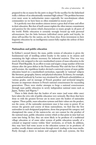 The culture of industrialism 39
prepared to the en masse for the patrie en danger? Is the sacrifice for the fatherland
really a defence of an educationally sustained high culture? The problem becomes
even more acute in authoritarian states—especially for non-dominant ethnic
communities—as we have been so often reminded in recent years.9
It is perfectly true that modern citizens invest a great deal of time and effort
in their education. But that of itself cannot explain the often intense commitment
and passion for the nation which characterises so many people in all parts of
the world. Public education is certainly strongly bound up with personal
advancement, but the links between individual career paths and loyalty, let
alone self-sacrifice for the nation, are far from clear. Even investment in their
linguistic education by an intelligentsia cannot fully explain the ardour of their
nationalism.
Nationalism and public education
In Gellner’s second theory the mass, public system of education is given the
fundamental task of instilling ardent loyalty to the nation in its citizens and
sustaining the high cultures necessary for industrial societies. That was very
much the role assigned to the new standardised system of mass education in the
French Third Republic. In an effort to train and inspire a large number of fervent
citizens after the great defeat in the Franco-Prussian War and the loss of Alsace
and Lorraine, the republican leaders devised a universal system of mass public
education based on a standardised curriculum, especially in ‘national’ subjects
like literature, geography, history and physical education. In history, for example,
the standard textbook by Lavisse was circulated for all French schoolchildren at
various grades, and its message of French grandeur and territorial integrity
became an important element in French national consciousness for succeeding
generations. There were similar attempts to forge a national consciousness
through mass public education in newly independent national states such as
Japan, Turkey and Nigeria.10
There is little doubt that the leaders of new states (and some older ones)
have taken the civic role of public education very seriously. But those that have
done so with the greatest fervour are in most cases the leaders of nationalist
regimes. These public, mass education systems and their values are the product,
not the cause, of the nationalist movement once it has come to power. If we
retrace the genesis and course of these nationalisms, we find that the first
nationalists in each designated population, those that proposed the category and
championed the cause of the nation-to-be, are not—cannot be—the product of
the national mass, public education system which at that point in time had not
come into being. In fact, they are more likely to be products of a traditional
village education or of some other system of public education—usually of a
colonial or imperial variety—within ‘their’ territories, or of both. In addition,
they may have had some access to the education system (or its products) of
another, usually distant national state through travel, reading or the mass media.
Partly through a desire to imitate and compete with such systems, the first
 