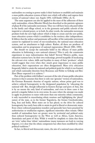 40 Varieties of modernism
nationalists on coming to power make it their business to establish and maintain
a mass public education system of their own which will reflect and express their
system of national values (see Argyle 1976; A.D.Smith 1983a: ch. 6).
The same argument can also be applied to the mass of the adherents of these
early nationalists, whom Miroslav Hroch has described as the patriotic agitators
of phase B of the nationalist movement. They too will have been educated either
in the family and village school, or in the gymnasia and public schools of the
imperial or colonial power, or in both. In other words, the nationalist movement
predates both the new high culture which it helps to create and the new public,
mass education system which it establishes in the territory after independence.
It follows that the ardour and passionate self-sacrifice of the nationalist movement
cannot be explained in terms of exo-socialisation, the national mass education
system, and an attachment to high culture. Rather, all these are products of
nationalism and its programme of national regeneration (Hroch 1985, 1993).
But should we accept the nationalist belief in the efficacy of mass public
education in fashioning a new national citizenry? Was it only the communist
experiment in mass indoctrination that failed? Several Western public, mass
education systems have, by their own reckonings, proved incapable of inculcating
the relevant civic values, skills and loyalties in many of their ‘products’, which
would suggest that even when they attach great importance to mass public
education, their expectations are often disappointed. Mass civic education
frequently failed to attain the national and political goals for which it was framed,
and which nationalist theorists from Rousseau and Fichte to Gökalp and Ben-
Zion Dinur expected it to achieve.11
Part of the problem with Gellner’s account of the role of mass public education
systems is that it assumes that there is only one ‘genuine’ version of nationalism,
the German Romantic doctrine of organic nations, whose prime goal was to
achieve cultural homogeneity in the designated population by ‘educating the
national will’. But, though influential in Eastern Europe and parts of Asia, this
is by no means the only kind of nationalism, and even in these cases it has
proved a singular failure in its own terms. In cases where the attempt was made
to apply its premisses to states with more than one minority ethnic community,
it only succeeded in exacerbating ethnic tensions and highlighting the ‘plural’
nature of the state, as in the former Yugoslavia, the former Czechoslovakia,
Iraq, Iran and India. Most states are in fact plural, so the drive for cultural
homogeneity has rarely been able to attain its goal in liberal or democratic states.
Even where enforced population transfers and genocide have been practised by
authoritarian or totalitarian regimes, significant minorities often remain. Other
models of nationalism have set greater store by territorial and political unity
than cultural homogeneity—in the West as well as Africa, Latin America,
Australasia and parts of Asia. While it would be simplistic to claim that these
are ‘civic’ rather than ‘ethnic’ nationalisms (many instances are both in varying
degrees), it is clear that the ethnic component has often been modified by other
political traditions.12
In fact, in liberal and democratic states, the aim of a national mass education
 