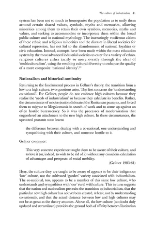 The culture of industrialism 41
system has been not so much to homogenise the population as to unify them
around certain shared values, symbols, myths and memories, allowing
minorities among them to retain their own symbols, memories, myths and
values, and seeking to accommodate or incorporate them within the broad
public culture and its national mythology. The increasingly vociferous claims
of these ethnic and religious minorities and the distaste in liberal societies for
cultural repression, has not led to the abandonment of national loyalties or
civic education. Instead, attempts have been made within the mass education
system by the most advanced industrial societies to cater for a variety of ethno-
religious cultures either tacitly or more overtly through the ideal of
‘multiculturalism’, using the resulting cultural diversity to enhance the quality
of a more composite ‘national identity’.13
Nationalism and historical continuity
Returning to the fundamental process in Gellner’s theory, the transition from a
low to a high culture, two questions arise. The first concerns the ‘understanding
co-national’. For Gellner, people do not embrace high cultures because they
realise the ‘needs of industrialism’ or because they calculate its benefits. Rather,
the circumstances of modernisation dislocated the Ruritanian peasants, and forced
them to migrate to Megalomania in search of work and to come up against an
often hostile bureaucracy. So it was the processes of modernisation that
engendered an attachment to the new high culture. In these circumstances, the
uprooted peasants soon learnt
the difference between dealing with a co-national, one understanding and
sympathising with their culture, and someone hostile to it.
Gellner continues:
This very concrete experience taught them to be aware of their culture, and
to love it (or, indeed, to wish to be rid of it) without any conscious calculation
of advantages and prospects of social mobility.
(Gellner 1983:61)
Here, the culture they are taught to be aware of appears to be their indigenous
‘low’ culture, not the cultivated ‘garden’ variety associated with industrialism.
The co-national, too, appears to be a member of this same low culture, who
understands and sympathises with ‘our’ rural wild culture. This in turn suggests
that the nation and nationalism pre-exist the transition to industrialism, that the
particular new high culture has not yet been created, at least, not by understanding
co-nationals, and that the actual distance between low and high cultures may
not be as great as the theory assumes. Above all, the low culture (no doubt duly
updated and streamlined) provides the ground both of affinity between Ruritanian
 