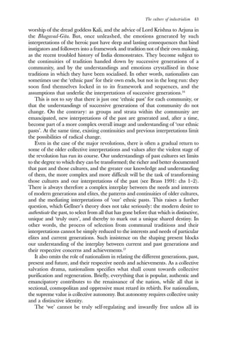 The culture of industrialism 43
worship of the dread goddess Kali, and the advice of Lord Krishna to Arjuna in
the Bhagavad-Gita. But, once unleashed, the emotions generated by such
interpretations of the heroic past have deep and lasting consequences that bind
instigators and followers into a framework and tradition not of their own making,
as the recent troubled history of India demonstrates. They become subject to
the continuities of tradition handed down by successive generations of a
community, and by the understandings and emotions crystallised in those
traditions in which they have been socialised. In other words, nationalists can
sometimes use the ‘ethnic past’ for their own ends, but not in the long run: they
soon find themselves locked in to its framework and sequences, and the
assumptions that underlie the interpretations of successive generations.16
This is not to say that there is just one ‘ethnic past’ for each community, or
that the understandings of successive generations of that community do not
change. On the contrary: as groups and strata within the community are
emancipated, new interpretations of the past are generated and, after a time,
become part of a more complex overall image and understanding of ‘our ethnic
pasts’. At the same time, existing continuities and previous interpretations limit
the possibilities of radical change.
Even in the case of the major revolutions, there is often a gradual return to
some of the older collective interpretations and values after the violent stage of
the revolution has run its course. Our understandings of past cultures set limits
to the degree to which they can be transformed; the richer and better documented
that past and those cultures, and the greater our knowledge and understanding
of them, the more complex and more difficult will be the task of transforming
those cultures and our interpretations of the past (see Brass 1991: chs 1–2).
There is always therefore a complex interplay between the needs and interests
of modern generations and elites, the patterns and continuities of older cultures,
and the mediating interpretations of ‘our’ ethnic pasts. This raises a further
question, which Gellner’s theory does not take seriously: the modern desire to
authenticate the past, to select from all that has gone before that which is distinctive,
unique and ‘truly ours’, and thereby to mark out a unique shared destiny. In
other words, the process of selection from communal traditions and their
interpretations cannot be simply reduced to the interests and needs of particular
elites and current generations. Such insistence on the shaping present blocks
our understanding of the interplay between current and past generations and
their respective concerns and achievements.17
It also omits the role of nationalism in relating the different generations, past,
present and future, and their respective needs and achievements. As a collective
salvation drama, nationalism specifies what shall count towards collective
purification and regeneration. Briefly, everything that is popular, authentic and
emancipatory contributes to the renaissance of the nation, while all that is
sectional, cosmopolitan and oppressive must retard its rebirth. For nationalism,
the supreme value is collective autonomy. But autonomy requires collective unity
and a distinctive identity.
The ‘we’ cannot be truly self-regulating and inwardly free unless all its
 