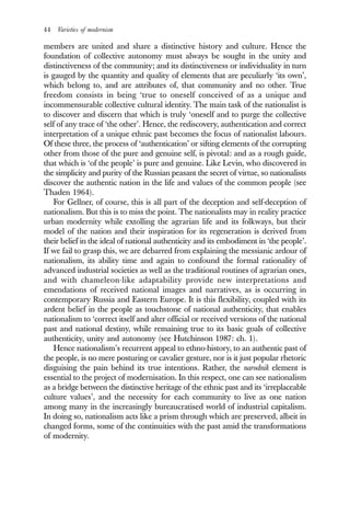 44 Varieties of modernism
members are united and share a distinctive history and culture. Hence the
foundation of collective autonomy must always be sought in the unity and
distinctiveness of the community; and its distinctiveness or individuality in turn
is gauged by the quantity and quality of elements that are peculiarly ‘its own’,
which belong to, and are attributes of, that community and no other. True
freedom consists in being ‘true to oneself conceived of as a unique and
incommensurable collective cultural identity. The main task of the nationalist is
to discover and discern that which is truly ‘oneself and to purge the collective
self of any trace of ‘the other’. Hence, the rediscovery, authentication and correct
interpretation of a unique ethnic past becomes the focus of nationalist labours.
Of these three, the process of ‘authentication’ or sifting elements of the corrupting
other from those of the pure and genuine self, is pivotal: and as a rough guide,
that which is ‘of the people’ is pure and genuine. Like Levin, who discovered in
the simplicity and purity of the Russian peasant the secret of virtue, so nationalists
discover the authentic nation in the life and values of the common people (see
Thaden 1964).
For Gellner, of course, this is all part of the deception and self-deception of
nationalism. But this is to miss the point. The nationalists may in reality practice
urban modernity while extolling the agrarian life and its folkways, but their
model of the nation and their inspiration for its regeneration is derived from
their belief in the ideal of national authenticity and its embodiment in ‘the people’.
If we fail to grasp this, we are debarred from explaining the messianic ardour of
nationalism, its ability time and again to confound the formal rationality of
advanced industrial societies as well as the traditional routines of agrarian ones,
and with chameleon-like adaptability provide new interpretations and
emendations of received national images and narratives, as is occurring in
contemporary Russia and Eastern Europe. It is this flexibility, coupled with its
ardent belief in the people as touchstone of national authenticity, that enables
nationalism to ‘correct itself and alter official or received versions of the national
past and national destiny, while remaining true to its basic goals of collective
authenticity, unity and autonomy (see Hutchinson 1987: ch. 1).
Hence nationalism’s recurrent appeal to ethno-history, to an authentic past of
the people, is no mere posturing or cavalier gesture, nor is it just popular rhetoric
disguising the pain behind its true intentions. Rather, the narodnik element is
essential to the project of modernisation. In this respect, one can see nationalism
as a bridge between the distinctive heritage of the ethnic past and its ‘irreplaceable
culture values’, and the necessity for each community to live as one nation
among many in the increasingly bureaucratised world of industrial capitalism.
In doing so, nationalism acts like a prism through which are preserved, albeit in
changed forms, some of the continuities with the past amid the transformations
of modernity.
 