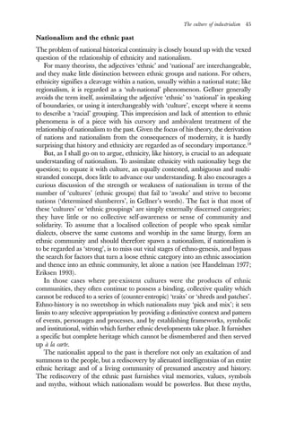 The culture of industrialism 45
Nationalism and the ethnic past
The problem of national historical continuity is closely bound up with the vexed
question of the relationship of ethnicity and nationalism.
For many theorists, the adjectives ‘ethnic’ and ‘national’ are interchangeable,
and they make little distinction between ethnic groups and nations. For others,
ethnicity signifies a cleavage within a nation, usually within a national state; like
regionalism, it is regarded as a ‘sub-national’ phenomenon. Gellner generally
avoids the term itself, assimilating the adjective ‘ethnic’ to ‘national’ in speaking
of boundaries, or using it interchangeably with ‘culture’, except where it seems
to describe a ‘racial’ grouping. This imprecision and lack of attention to ethnic
phenomena is of a piece with his cursory and ambivalent treatment of the
relationship of nationalism to the past. Given the focus of his theory, the derivation
of nations and nationalism from the consequences of modernity, it is hardly
surprising that history and ethnicity are regarded as of secondary importance.18
But, as I shall go on to argue, ethnicity, like history, is crucial to an adequate
understanding of nationalism. To assimilate ethnicity with nationality begs the
question; to equate it with culture, an equally contested, ambiguous and multi-
stranded concept, does little to advance our understanding. It also encourages a
curious discussion of the strength or weakness of nationalism in terms of the
number of ‘cultures’ (ethnic groups) that fail to ‘awake’ and strive to become
nations (‘determined slumberers’, in Gellner’s words). The fact is that most of
these ‘cultures’ or ‘ethnic groupings’ are simply externally discerned categories;
they have little or no collective self-awareness or sense of community and
solidarity. To assume that a localised collection of people who speak similar
dialects, observe the same customs and worship in the same liturgy, form an
ethnic community and should therefore spawn a nationalism, if nationalism is
to be regarded as ‘strong’, is to miss out vital stages of ethno-genesis, and bypass
the search for factors that turn a loose ethnic category into an ethnic association
and thence into an ethnic community, let alone a nation (see Handelman 1977;
Eriksen 1993).
In those cases where pre-existent cultures were the products of ethnic
communities, they often continue to possess a binding, collective quality which
cannot be reduced to a series of (counter-entropic) ‘traits’ or ‘shreds and patches’.
Ethno-history is no sweetshop in which nationalists may ‘pick and mix’; it sets
limits to any selective appropriation by providing a distinctive context and pattern
of events, personages and processes, and by establishing frameworks, symbolic
and institutional, within which further ethnic developments take place. It furnishes
a specific but complete heritage which cannot be dismembered and then served
up à la carte.
The nationalist appeal to the past is therefore not only an exaltation of and
summons to the people, but a rediscovery by alienated intelligentsias of an entire
ethnic heritage and of a living community of presumed ancestry and history.
The rediscovery of the ethnic past furnishes vital memories, values, symbols
and myths, without which nationalism would be powerless. But these myths,
 
