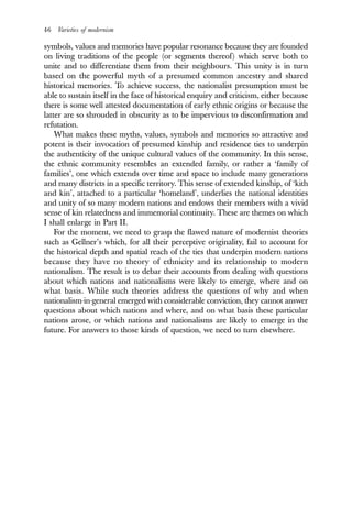 46 Varieties of modernism
symbols, values and memories have popular resonance because they are founded
on living traditions of the people (or segments thereof) which serve both to
unite and to differentiate them from their neighbours. This unity is in turn
based on the powerful myth of a presumed common ancestry and shared
historical memories. To achieve success, the nationalist presumption must be
able to sustain itself in the face of historical enquiry and criticism, either because
there is some well attested documentation of early ethnic origins or because the
latter are so shrouded in obscurity as to be impervious to disconfirmation and
refutation.
What makes these myths, values, symbols and memories so attractive and
potent is their invocation of presumed kinship and residence ties to underpin
the authenticity of the unique cultural values of the community. In this sense,
the ethnic community resembles an extended family, or rather a ‘family of
families’, one which extends over time and space to include many generations
and many districts in a specific territory. This sense of extended kinship, of ‘kith
and kin’, attached to a particular ‘homeland’, underlies the national identities
and unity of so many modern nations and endows their members with a vivid
sense of kin relatedness and immemorial continuity. These are themes on which
I shall enlarge in Part II.
For the moment, we need to grasp the flawed nature of modernist theories
such as Gellner’s which, for all their perceptive originality, fail to account for
the historical depth and spatial reach of the ties that underpin modern nations
because they have no theory of ethnicity and its relationship to modern
nationalism. The result is to debar their accounts from dealing with questions
about which nations and nationalisms were likely to emerge, where and on
what basis. While such theories address the questions of why and when
nationalism-in-general emerged with considerable conviction, they cannot answer
questions about which nations and where, and on what basis these particular
nations arose, or which nations and nationalisms are likely to emerge in the
future. For answers to those kinds of question, we need to turn elsewhere.
 