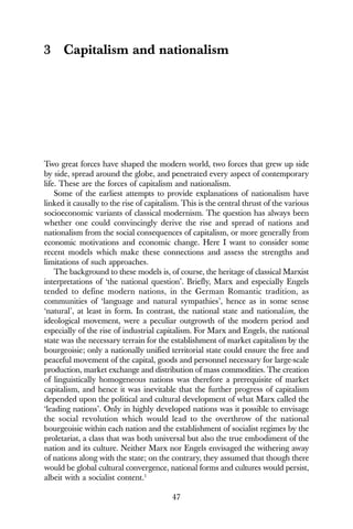 47
3 Capitalism and nationalism
Two great forces have shaped the modern world, two forces that grew up side
by side, spread around the globe, and penetrated every aspect of contemporary
life. These are the forces of capitalism and nationalism.
Some of the earliest attempts to provide explanations of nationalism have
linked it causally to the rise of capitalism. This is the central thrust of the various
socioeconomic variants of classical modernism. The question has always been
whether one could convincingly derive the rise and spread of nations and
nationalism from the social consequences of capitalism, or more generally from
economic motivations and economic change. Here I want to consider some
recent models which make these connections and assess the strengths and
limitations of such approaches.
The background to these models is, of course, the heritage of classical Marxist
interpretations of ‘the national question’. Briefly, Marx and especially Engels
tended to define modern nations, in the German Romantic tradition, as
communities of ‘language and natural sympathies’, hence as in some sense
‘natural’, at least in form. In contrast, the national state and nationalism, the
ideological movement, were a peculiar outgrowth of the modern period and
especially of the rise of industrial capitalism. For Marx and Engels, the national
state was the necessary terrain for the establishment of market capitalism by the
bourgeoisie; only a nationally unified territorial state could ensure the free and
peaceful movement of the capital, goods and personnel necessary for large-scale
production, market exchange and distribution of mass commodities. The creation
of linguistically homogeneous nations was therefore a prerequisite of market
capitalism, and hence it was inevitable that the further progress of capitalism
depended upon the political and cultural development of what Marx called the
‘leading nations’. Only in highly developed nations was it possible to envisage
the social revolution which would lead to the overthrow of the national
bourgeoisie within each nation and the establishment of socialist regimes by the
proletariat, a class that was both universal but also the true embodiment of the
nation and its culture. Neither Marx nor Engels envisaged the withering away
of nations along with the state; on the contrary, they assumed that though there
would be global cultural convergence, national forms and cultures would persist,
albeit with a socialist content.1
 