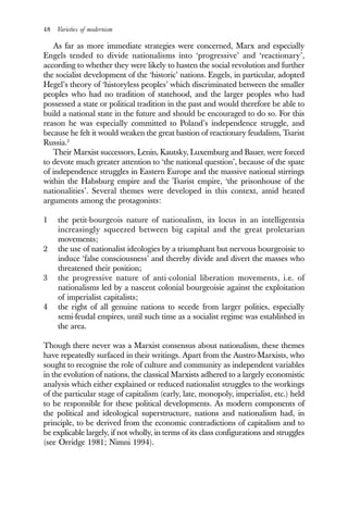 48 Varieties of modernism
As far as more immediate strategies were concerned, Marx and especially
Engels tended to divide nationalisms into ‘progressive’ and ‘reactionary’,
according to whether they were likely to hasten the social revolution and further
the socialist development of the ‘historic’ nations. Engels, in particular, adopted
Hegel’s theory of ‘historyless peoples’ which discriminated between the smaller
peoples who had no tradition of statehood, and the larger peoples who had
possessed a state or political tradition in the past and would therefore be able to
build a national state in the future and should be encouraged to do so. For this
reason he was especially committed to Poland’s independence struggle, and
because he felt it would weaken the great bastion of reactionary feudalism, Tsarist
Russia.2
Their Marxist successors, Lenin, Kautsky, Luxemburg and Bauer, were forced
to devote much greater attention to ‘the national question’, because of the spate
of independence struggles in Eastern Europe and the massive national stirrings
within the Habsburg empire and the Tsarist empire, ‘the prisonhouse of the
nationalities’. Several themes were developed in this context, amid heated
arguments among the protagonists:
1 the petit-bourgeois nature of nationalism, its locus in an intelligentsia
increasingly squeezed between big capital and the great proletarian
movements;
2 the use of nationalist ideologies by a triumphant but nervous bourgeoisie to
induce ‘false consciousness’ and thereby divide and divert the masses who
threatened their position;
3 the progressive nature of anti-colonial liberation movements, i.e. of
nationalisms led by a nascent colonial bourgeoisie against the exploitation
of imperialist capitalists;
4 the right of all genuine nations to secede from larger polities, especially
semi-feudal empires, until such time as a socialist regime was established in
the area.
Though there never was a Marxist consensus about nationalism, these themes
have repeatedly surfaced in their writings. Apart from the Austro-Marxists, who
sought to recognise the role of culture and community as independent variables
in the evolution of nations, the classical Marxists adhered to a largely economistic
analysis which either explained or reduced nationalist struggles to the workings
of the particular stage of capitalism (early, late, monopoly, imperialist, etc.) held
to be responsible for these political developments. As modern components of
the political and ideological superstructure, nations and nationalism had, in
principle, to be derived from the economic contradictions of capitalism and to
be explicable largely, if not wholly, in terms of its class configurations and struggles
(see Orridge 1981; Nimni 1994).
 