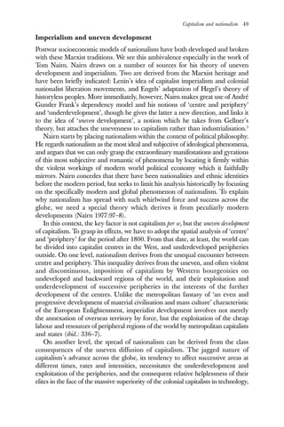 Capitalism and nationalism 49
Imperialism and uneven development
Postwar socioeconomic models of nationalism have both developed and broken
with these Marxist traditions. We see this ambivalence especially in the work of
Tom Nairn. Nairn draws on a number of sources for his theory of uneven
development and imperialism. Two are derived from the Marxist heritage and
have been briefly indicated: Lenin’s idea of capitalist imperialism and colonial
nationalist liberation movements, and Engels’ adaptation of Hegel’s theory of
historyless peoples. More immediately, however, Nairn makes great use of André
Gunder Frank’s dependency model and his notions of ‘centre and periphery’
and ‘underdevelopment’, though he gives the latter a new direction, and links it
to the idea of ‘uneven development’, a notion which he takes from Gellner’s
theory, but attaches the unevenness to capitalism rather than industrialisation.3
Nairn starts by placing nationalism within the context of political philosophy.
He regards nationalism as the most ideal and subjective of ideological phenomena,
and argues that we can only grasp the extraordinary manifestations and gyrations
of this most subjective and romantic of phenomena by locating it firmly within
the violent workings of modern world political economy which it faithfully
mirrors. Nairn concedes that there have been nationalities and ethnic identities
before the modern period, but seeks to limit his analysis historically by focusing
on the specifically modern and global phenomenon of nationalism. To explain
why nationalism has spread with such whirlwind force and success across the
globe, we need a special theory which derives it from peculiarly modern
developments (Nairn 1977:97–8).
In this context, the key factor is not capitalism per se, but the uneven development
of capitalism. To grasp its effects, we have to adopt the spatial analysis of ‘centre’
and ‘periphery’ for the period after 1800. From that date, at least, the world can
be divided into capitalist centres in the West, and underdeveloped peripheries
outside. On one level, nationalism derives from the unequal encounter between
centre and periphery. This inequality derives from the uneven, and often violent
and discontinuous, imposition of capitalism by Western bourgeoisies on
undeveloped and backward regions of the world, and their exploitation and
underdevelopment of successive peripheries in the interests of the further
development of the centres. Unlike the metropolitan fantasy of ‘an even and
progressive development of material civilisation and mass culture’ characteristic
of the European Enlightenment, imperialist development involves not merely
the annexation of overseas territory by force, but the exploitation of the cheap
labour and resources of peripheral regions of the world by metropolitan capitalists
and states (ibid.: 336–7).
On another level, the spread of nationalism can be derived from the class
consequences of the uneven diffusion of capitalism. The jagged nature of
capitalism’s advance across the globe, its tendency to affect successive areas at
different times, rates and intensities, necessitates the underdevelopment and
exploitation of the peripheries, and the consequent relative helplessness of their
elites in the face of the massive superiority of the colonial capitalists in technology,
 