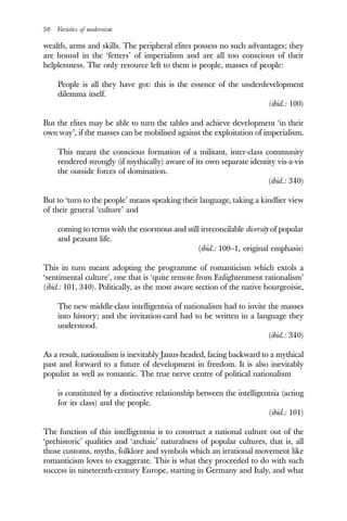 50 Varieties of modernism
wealth, arms and skills. The peripheral elites possess no such advantages; they
are bound in the ‘fetters’ of imperialism and are all too conscious of their
helplessness. The only resource left to them is people, masses of people:
People is all they have got: this is the essence of the underdevelopment
dilemma itself.
(ibid.: 100)
But the elites may be able to turn the tables and achieve development ‘in their
own way’, if the masses can be mobilised against the exploitation of imperialism.
This meant the conscious formation of a militant, inter-class community
rendered strongly (if mythically) aware of its own separate identity vis-a-vis
the outside forces of domination.
(ibid.: 340)
But to ‘turn to the people’ means speaking their language, taking a kindlier view
of their general ‘culture’ and
coming to terms with the enormous and still irreconcilable diversity of popular
and peasant life.
(ibid.: 100–1, original emphasis)
This in turn meant adopting the programme of romanticism which extols a
‘sentimental culture’, one that is ‘quite remote from Enlightenment rationalism’
(ibid.: 101, 340). Politically, as the most aware section of the native bourgeoisie,
The new middle-class intelligentsia of nationalism had to invite the masses
into history; and the invitation-card had to be written in a language they
understood.
(ibid.: 340)
As a result, nationalism is inevitably Janus-headed, facing backward to a mythical
past and forward to a future of development in freedom. It is also inevitably
populist as well as romantic. The true nerve centre of political nationalism
is constituted by a distinctive relationship between the intelligentsia (acting
for its class) and the people.
(ibid.: 101)
The function of this intelligentsia is to construct a national culture out of the
‘prehistoric’ qualities and ‘archaic’ naturalness of popular cultures, that is, all
those customs, myths, folklore and symbols which an irrational movement like
romanticism loves to exaggerate. This is what they proceeded to do with such
success in nineteenth-century Europe, starting in Germany and Italy, and what
 