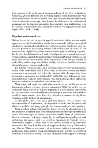 Capitalism and nationalism 51
they continue to do in the recent ‘neo-nationalisms’ of the West—in Scotland,
Catalonia, Quebec, Flanders and elsewhere. Despite some discontinuities with
classic nationalisms, the latter share the same basic situation of relative deprivation
vis-à-vis an invasive centre, operating through the oil industry, the multinational
companies and the superpowers, and in these cases too their intelligentsias seek
to construct a militant inter-class community with its own separate identity and
myths (ibid.: 127–8, 175–81).
Populism and romanticism
Nairn’s theory seeks to capture the general mechanism behind the worldwide
appeal and spread of nationalism, and he has undoubtedly achieved an original
synthesis of spatial and social elements. His basic purpose still derives from the
Marxist project of explaining nations and nationalism in terms of the
contradictions of political economy and the class struggles which they engender,
but he has placed this traditional mode of analysis in a new spatial framework
which combines elements from dependency models and Gellner’s theory. At the
same time, he has been mindful of the importance of the cultural content of
nationalism, and the ways in which the intelligentsia seek to mobilise the masses
through language, customs and myths.
But does the synthesis work? Can it encompass the rich variety of nationalisms
which Nairn underlines? Will it tell us why, on his own account, the Welsh
movement is so romantic and culturally oriented while the equivalent Scots
movement is so practical and hardheaded? Will it help us to fathom why some
nationalisms are religious, others secular, some are moderate, others aggressive,
some are authoritarian and others more democratic?
Nairn might well reply that such refinement is not part of his purpose in
furnishing a political economy theory of nationalism. All he has tried to do is to
outline the main contours of a global explanation of why political nationalism
has become such a powerful and ubiquitous ideological movement in the modern
world; it would require other, lower-level theories to account for significant
variations within the field of nationalisms.
At this global level, two main problems require close scrutiny: the
characterisation of ‘nationalism’, the dependent variable, and the nature and
effectiveness of the explanatory principle, the ‘uneven development of capitalism’.
Nairn nowhere defines ‘nationalism’. But, as we saw, he characterises it as
the creation of a ‘militant, inter-class community rendered strongly (if mythically)
aware of its own separate destiny vis-à-vis the outside forces of domination’.
Such a community is forged, mainly by an intelligentsia appealing to, and
mobilising, the people; and it is forged in opposition to ‘outside forces’.
Nationalism supplies a myth: that of the separate destiny of an inter-class
community. But how does this sense of a separate destiny emerge? Nairn does
not elaborate. There are some observations about pre-existing ‘mass sentiments’
and peasant ethnic cultures which the intelligentsia must use; but we are offered
no theory of ethnicity or history. The sense of separate destiny appears to emerge
 