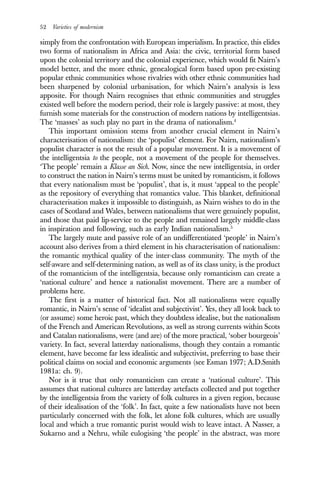 52 Varieties of modernism
simply from the confrontation with European imperialism. In practice, this elides
two forms of nationalism in Africa and Asia: the civic, territorial form based
upon the colonial territory and the colonial experience, which would fit Nairn’s
model better, and the more ethnic, genealogical form based upon pre-existing
popular ethnic communities whose rivalries with other ethnic communities had
been sharpened by colonial urbanisation, for which Nairn’s analysis is less
apposite. For though Nairn recognises that ethnic communities and struggles
existed well before the modern period, their role is largely passive: at most, they
furnish some materials for the construction of modern nations by intelligentsias.
The ‘masses’ as such play no part in the drama of nationalism.4
This important omission stems from another crucial element in Nairn’s
characterisation of nationalism: the ‘populist’ element. For Nairn, nationalism’s
populist character is not the result of a popular movement. It is a movement of
the intelligentsia to the people, not a movement of the people for themselves.
‘The people’ remain a Klasse an Sich. Now, since the new intelligentsia, in order
to construct the nation in Nairn’s terms must be united by romanticism, it follows
that every nationalism must be ‘populist’, that is, it must ‘appeal to the people’
as the repository of everything that romantics value. This blanket, definitional
characterisation makes it impossible to distinguish, as Nairn wishes to do in the
cases of Scotland and Wales, between nationalisms that were genuinely populist,
and those that paid lip-service to the people and remained largely middle-class
in inspiration and following, such as early Indian nationalism.5
The largely mute and passive role of an undifferentiated ‘people’ in Nairn’s
account also derives from a third element in his characterisation of nationalism:
the romantic mythical quality of the inter-class community. The myth of the
self-aware and self-determining nation, as well as of its class unity, is the product
of the romanticism of the intelligentsia, because only romanticism can create a
‘national culture’ and hence a nationalist movement. There are a number of
problems here.
The first is a matter of historical fact. Not all nationalisms were equally
romantic, in Nairn’s sense of ‘idealist and subjectivist’. Yes, they all look back to
(or assume) some heroic past, which they doubtless idealise, but the nationalism
of the French and American Revolutions, as well as strong currents within Scots
and Catalan nationalisms, were (and are) of the more practical, ‘sober bourgeois’
variety. In fact, several latterday nationalisms, though they contain a romantic
element, have become far less idealistic and subjectivist, preferring to base their
political claims on social and economic arguments (see Esman 1977; A.D.Smith
1981a: ch. 9).
Nor is it true that only romanticism can create a ‘national culture’. This
assumes that national cultures are latterday artefacts collected and put together
by the intelligentsia from the variety of folk cultures in a given region, because
of their idealisation of the ‘folk’. In fact, quite a few nationalists have not been
particularly concerned with the folk, let alone folk cultures, which are usually
local and which a true romantic purist would wish to leave intact. A Nasser, a
Sukarno and a Nehru, while eulogising ‘the people’ in the abstract, was more
 