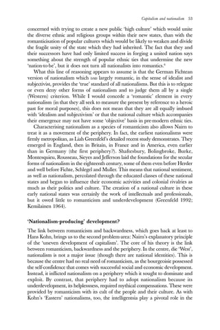 Capitalism and nationalism 53
concerned with trying to create a new public ‘high culture’ which would unite
the diverse ethnic and religious groups within their new states, than with the
romanticisation of popular cultures which would be likely to weaken and divide
the fragile unity of the state which they had inherited. The fact that they and
their successors have had only limited success in forging a united nation says
something about the strength of popular ethnic ties that undermine the new
‘nation-to-be’, but it does not turn all nationalists into romantics.6
What this line of reasoning appears to assume is that the German Fichtean
version of nationalism which was largely romantic, in the sense of idealist and
subjectivist, provides the ‘true’ standard of all nationalisms. But this is to relegate
or even deny other forms of nationalism and to judge them all by a single
(Western) criterion. While I would concede a ‘romantic’ element in every
nationalism (in that they all seek to measure the present by reference to a heroic
past for moral purposes), this does not mean that they are all equally imbued
with ‘idealism and subjectivism’ or that the national culture which accompanies
their emergence may not have some ‘objective’ basis in pre-modern ethnic ties.
Characterising nationalism as a species of romanticism also allows Nairn to
treat it as a movement of the periphery. In fact, the earliest nationalisms were
firmly metropolitan, as Liah Greenfeld’s detailed recent study demonstrates. They
emerged in England, then in Britain, in France and in America, even earlier
than in Germany (the first periphery?). Shaftesbury, Bolingbroke, Burke,
Montesquieu, Rousseau, Sieyes and Jefferson laid the foundations for the secular
forms of nationalism in the eighteenth century, some of them even before Herder
and well before Fichte, Schlegel and Muller. This means that national sentiment,
as well as nationalism, percolated through the educated classes of these national
states and began to influence their economic activities and colonial rivalries as
much as their politics and culture. The creation of a national culture in these
early national states was certainly the work of intellectuals and professionals,
but it owed little to romanticism and underdevelopment (Greenfeld 1992;
Kemilainen 1964).
‘Nationalism-producing’ development?
The link between romanticism and backwardness, which goes back at least to
Hans Kohn, brings us to the second problem-area: Nairn’s explanatory principle
of the ‘uneven development of capitalism’. The core of his theory is the link
between romanticism, backwardness and the periphery. In the centre, die ‘West’,
nationalism is not a major issue (though there are national identities). This is
because the centre had no real need of romanticism, as the bourgeoisie possessed
the self-confidence that comes with successful social and economic development.
Instead, it inflicted nationalism on a periphery which it sought to dominate and
exploit. By contrast, that periphery had to adopt nationalism because its
underdevelopment, its helplessness, required mythical compensations. These were
provided by romanticism with its cult of the people and their culture. As with
Kohn’s ‘Eastern’ nationalisms, too, the intelligentsia play a pivotal role in the
 