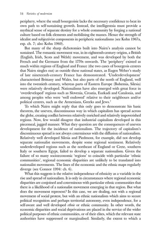 54 Varieties of modernism
periphery, where the small bourgeoisie lacks the necessary confidence to beat its
own path to self-sustaining growth. Instead, the intelligentsia must provide a
mythical sense of separate destiny for a whole community by forging a national
culture based on folk elements and mobilising the masses. Hence the strength of
idealist and subjectivist components in peripheric nationalisms (see Kohn 1967a,
esp. ch. 7; also Kohn 1960).
But many of the sharp dichotomies built into Nairn’s analysis cannot be
sustained. The romantic movement was, in its eighteenth-century origins, a British
(English, Irish, Scots and Welsh) movement, and was developed by both the
French and the Germans from the 1770s onwards. The ‘periphery’ existed as
much within regions of England and France (the two cases of bourgeois centres
that Nairn singles out) as outside these national states, as Eugen Weber’s study
of late nineteenth-century France has demonstrated. ‘Underdevelopment’
characterised Brittany and Wales, but also parts of the north of England, well
into the twentieth century, whereas parts of Eastern Europe (Bohemia, Silesia)
were relatively developed. Nationalisms have also emerged with great force in
‘overdeveloped’ regions such as Slovenia, Croatia, Euzkadi and Catalonia, and
among peoples who were ‘well endowed’ relative to their neighbours and/or
political centres, such as the Armenians, Greeks and Jews.7
To which Nairn might reply that this only goes to demonstrate his basic
theorem, the uneven, discontinuous way in which capitalism has spread across
the globe, creating conflict between relatively enriched and relatively impoverished
regions. Now, few would disagree that industrial capitalism developed in this
piecemeal, jagged manner. What they question are the consequences of uneven
development for the incidence of nationalism. The trajectory of capitalism’s
discontinuous spread is not always coterminous with the diffusion of nationalism.
Relatively well developed Silesia and Piedmont, for example, did not develop
separate nationalist movements, despite some regional sentiment. Relatively
underdeveloped regions such as the northeast of England or Crete, southern
Italy or southern Egypt, failed to develop a separate nationalism. Given the
failure of so many socioeconomic ‘regions’ to coincide with particular ‘ethnic
communities’, regional economic disparities are unlikely to be translated into
nationalist movements. The lines of the economic and the ethnic maps regularly
diverge (see Connor 1994: ch. 6).
What this suggests is the relative independence of ethnicity as a variable in the
rise and spread of nationalism. It is only in circumstances where regional economic
disparities are conjoined and coterminous with particular ethnic communities that
there is a likelihood of a nationalist movement emerging in that region. But what
does the movement represent? In this case, we are dealing, not with a regional
movement of social protest, but with an ethnic nationalism which aims to secure
political recognition and perhaps territorial autonomy, even independence, for a
self-aware and well developed ethnie or ethnic community. In other words, the
economic disparities and social deprivations are placed in the service of the wider
political purposes of ethnic communities, or of their elites, which the relevant state
authorities have suppressed or marginalised. Similarly, the extent to which a
 
