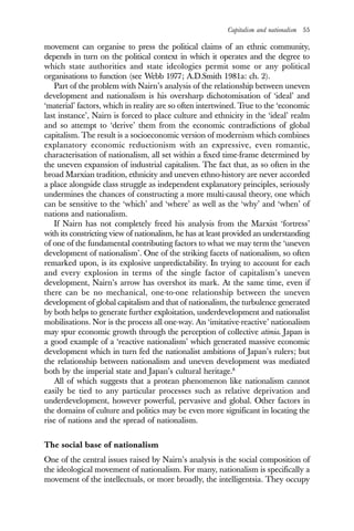 Capitalism and nationalism 55
movement can organise to press the political claims of an ethnic community,
depends in turn on the political context in which it operates and the degree to
which state authorities and state ideologies permit some or any political
organisations to function (see Webb 1977; A.D.Smith 1981a: ch. 2).
Part of the problem with Nairn’s analysis of the relationship between uneven
development and nationalism is his oversharp dichotomisation of ‘ideal’ and
‘material’ factors, which in reality are so often intertwined. True to the ‘economic
last instance’, Nairn is forced to place culture and ethnicity in the ‘ideal’ realm
and so attempt to ‘derive’ them from the economic contradictions of global
capitalism. The result is a socioeconomic version of modernism which combines
explanatory economic reductionism with an expressive, even romantic,
characterisation of nationalism, all set within a fixed time-frame determined by
the uneven expansion of industrial capitalism. The fact that, as so often in the
broad Marxian tradition, ethnicity and uneven ethno-history are never accorded
a place alongside class struggle as independent explanatory principles, seriously
undermines the chances of constructing a more multi-causal theory, one which
can be sensitive to the ‘which’ and ‘where’ as well as the ‘why’ and ‘when’ of
nations and nationalism.
If Nairn has not completely freed his analysis from the Marxist ‘fortress’
with its constricting view of nationalism, he has at least provided an understanding
of one of the fundamental contributing factors to what we may term the ‘uneven
development of nationalism’. One of the striking facets of nationalism, so often
remarked upon, is its explosive unpredictability. In trying to account for each
and every explosion in terms of the single factor of capitalism’s uneven
development, Nairn’s arrow has overshot its mark. At the same time, even if
there can be no mechanical, one-to-one relationship between the uneven
development of global capitalism and that of nationalism, the turbulence generated
by both helps to generate further exploitation, underdevelopment and nationalist
mobilisations. Nor is the process all one-way. An ‘imitative-reactive’ nationalism
may spur economic growth through the perception of collective atimia. Japan is
a good example of a ‘reactive nationalism’ which generated massive economic
development which in turn fed the nationalist ambitions of Japan’s rulers; but
the relationship between nationalism and uneven development was mediated
both by the imperial state and Japan’s cultural heritage.8
All of which suggests that a protean phenomenon like nationalism cannot
easily be tied to any particular processes such as relative deprivation and
underdevelopment, however powerful, pervasive and global. Other factors in
the domains of culture and politics may be even more significant in locating the
rise of nations and the spread of nationalism.
The social base of nationalism
One of the central issues raised by Nairn’s analysis is the social composition of
the ideological movement of nationalism. For many, nationalism is specifically a
movement of the intellectuals, or more broadly, the intelligentsia. They occupy
 