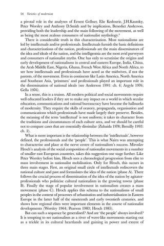 56 Varieties of modernism
a pivotal role in the analyses of Ernest Gellner, Elie Kedourie, J.H.Kautsky,
Peter Worsley and Anthony D.Smith and by implication, Benedict Anderson,
providing both the leadership and the main following of the movement, as well
as being the most zealous consumers of nationalist mythology.9
There is considerable truth in this characterisation. Most nationalisms are
led by intellectuals and/or professionals. Intellectuals furnish the basic definitions
and characterisations of the nation, professionals are the main disseminators of
the idea and ideals of the nation, and the intelligentsia are the most avid purveyors
and consumers of nationalist myths. One has only to scrutinise the origins and
early development of nationalisms in central and eastern Europe, India, China,
the Arab Middle East, Nigeria, Ghana, French West Africa and North Africa, to
see how intellectuals and professionals have acted as the midwives, if not the
parents, of the movement. Even in continents like Latin America, North America
and Southeast Asia, ‘printmen’ and professionals played an important role in
the dissemination of national ideals (see Anderson 1991: ch. 4; Argyle 1976;
Gella 1976).
In a sense, this is a truism. All modern political and social movements require
well educated leaders if they are to make any impact on a world in which secular
education, communications and rational bureaucracy have become the hallmarks
of modernity. They require the skills of oratory, propaganda, organisation and
communications which professionals have made largely their preserve. Besides,
the meaning of the term ‘intellectual’ is not uniform; it takes its character from
the traditions and circumstances of each culture area, and we should be careful
not to compare cases that are essentially dissimilar (Zubaida 1978; Breuilly 1993:
ch. 2).
What is more important is the relationship between the ‘intellectuals’, however
defined, the professionals and the ‘people’. This is what Nairn was attempting
to characterise and place at the nerve centre of nationalism’s success. Miroslav
Hroch’s analysis of the social composition of nationalist movements in a number
of smaller east European countries, takes this suggestion one stage further. Like
Peter Worsley before him, Hroch sees a chronological progression from elite to
mass involvement in nationalist mobilisation. Only for Hroch, this occurs in
three main stages. First, an original small circle of intellectuals rediscovers the
national culture and past and formulates the idea of the nation (phase A). There
follows the crucial process of dissemination of the idea of the nation by agitator-
professionals who politicise cultural nationalism in the growing towns (phase
B). Finally the stage of popular involvement in nationalism creates a mass
movement (phase C). Hroch applies this schema to the nationalisms of small
peoples in the context of processes of urbanisation and industrialisation in Eastern
Europe in the latter half of the nineteenth and early twentieth centuries, and
shows how regional elites were important elements in the course of nationalist
developments (Worsley 1964; Pearson 1983; Hroch 1985).
But can such a sequence be generalised? And are ‘the people’ always involved?
It is tempting to see nationalism as a river of wave-like movements starting out
as a trickle in its cultural heartlands and gaining in power and extent of
 