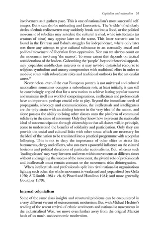 Capitalism and nationalism 57
involvement as it gathers pace. This is one of nationalism’s most successful self-
images. But it can also be misleading and Eurocentric. The ‘trickle’ of scholarly
circles of ethnic rediscoverers may suddenly break out into a flood, or the political
movement of subelites may antedate the cultural revival, while intellectuals (as
creators of ideas) may appear later on the scene. This latter scenario can be
found in the Eritrean and Baluch struggles for independence, where only later
was there any attempt to give cultural substance to an essentially social and
political movement of liberation from oppression. Nor can we always count on
the movement involving ‘the masses’. To some extent this depends on tactical
considerations of the leaders. Galvanising the ‘people’, beyond rhetorical appeals,
may jeopardise middle-class interests or it may involve distasteful recourse to
religious symbolism and uneasy compromises with traditional elites in order to
mobilise strata with subordinate roles and traditional outlooks for the nationalist
cause.10
Nevertheless, even if the east European pattern is not universal and cultural
nationalism sometimes occupies a subordinate role, at least initially, it can still
be convincingly argued that for a new nation to achieve lasting popular success
and maintain itself in a world of competing nations, intellectuals and professionals
have an important, perhaps crucial role to play. Beyond the immediate needs of
propaganda, advocacy and communications, the intellectuals and intelligentsia
are the only strata with an abiding interest in the very idea of the nation, and
alone possess the ability to bring other classes onto the platform of communal
solidarity in the cause of autonomy. Only they know how to present the nationalist
ideal of autoemancipation through citizenship so that all classes will, in principle,
come to understand the benefits of solidarity and participation. Only they can
provide the social and cultural links with other strata which are necessary for
the ideal of the nation to be translated into a practical programme with a popular
following. This is not to deny the importance of other elites or strata like
bureaucrats, clergy and officers, who can exert a powerful influence on the cultural
horizons and political directions of particular nationalisms. But, whereas such
‘leading classes’ may vary between and even within movements at different times
without endangering the success of the movement, the pivotal role of professionals
and intellectuals must remain constant or the movement risks disintegration.
When intellectuals and professionals split into rival nationalist organisations
fighting each other, the whole movement is weakened and jeopardised (see Gella
1976; A.D.Smith 1981a: ch. 6; Pinard and Hamilton 1984; and more generally,
Gouldner 1979).
Internal colonialism
Some of the same class insights and structural problems can be encountered in
a very different variant of socioeconomic modernism. But, with Michael Hechter’s
reading of the recent revival of ethnic sentiments and nationalist movements in
the industrialised West, we move even further away from the original Marxist
basis of so much socioeconomic modernism.
 