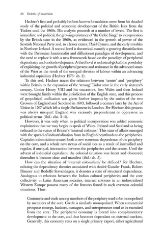 58 Varieties of modernism
Hechter’s first and probably his best known formulation arose from his detailed
study of the political and economic development of the British Isles from the
Tudors until the 1960s. His analysis proceeds at a number of levels. The first is
immediate and political, the growing resistance of ‘the Celtic fringe’ to incorporation
by the British state in the 1960s, as evidenced in the growth of power of the
Scottish National Party and, to a lesser extent, Plaid Cymru, and the early troubles
in Northern Ireland. A second level is theoretical, namely a growing dissatisfaction
with the Parsonian functionalist and diffusionist paradigm of development, and
the need to replace it with a new framework based on the paradigm of peripheral
dependency and underdevelopment. A third level is industrial-global: the possibility
of explaining the growth of peripheral protest and resistance in the advanced states
of the West as the result of the unequal division of labour within an advancing
industrial capitalism (Hechter 1975: ch. 2).
To this end, Hechter traces the relations between ‘centre’ and ‘periphery’
within Britain to the expansion of the ‘strong’ Tudor state in the early sixteenth
century. Under Henry VIII and his successors, first Wales and then Ireland
were brought firmly within the jurisdiction of the English state, and this process
of geopolitical unification was given further impetus by the union of the two
Crowns of England and Scotland in 1603, followed a century later by the Act of
Union in 1707 which left a single Parliament in London. For Hechter, this process
was always unequal: England was variously preponderant or oppressive in
political terms (ibid.: chs. 3–4).
However, it was only when to political incorporation was added economic
exploitation that we may begin to speak of Wales, Ireland and Scotland as being
reduced to the status of Britain’s ‘internal colonies’. This state of affairs emerged
with the spread of industrialisation from its English heartlands to the peripheries.
Capitalist industrialism created both a new economic dependence of the periphery
on the core, and a whole new nexus of social ties as a result of intensified and
regular, if unequal, interaction between the peripheries and the centre. Until the
advent of industrial capitalism, the colonial situation was latent and obscured;
thereafter it became clear and manifest (ibid.: ch. 5).
How can the situation of ‘internal colonialism’ be defined? For Hechter,
echoing the dependency theories associated with André Gunder Frank, Robert
Blauner and Rodolfo Stavenhagen, it denotes a state of structural dependence.
Analogous to relations between the Indian cultural peripheries and the core
collectivity in Latin American societies, internal colonies in an industrialised
Western Europe possess many of the features found in such overseas colonial
situations. Thus:
Commerce and trade among members of the periphery tend to be monopolised
by members of the core. Credit is similarly monopolised. When commercial
prospects emerge, bankers, managers, and entrepreneurs tend to be recruited
from the core. The peripheral economy is forced into complementary
development to the core, and thus becomes dependant on external markets.
Generally, this economy rests on a single primary export, either agricultural
 