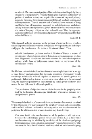 Capitalism and nationalism 59
or mineral. The movement of peripheral labour is determined largely by forces
exogenous to the periphery. Typically there is great migration and mobility of
peripheral workers in response to price fluctuations of exported primary
products. Economic dependence is reinforced through juridical, political, and
military measures. There is a relative lack of services, lower standard of living
and higher level of frustration, measured by such indicators as alcoholism,
among members of the peripheral group. There is national discrimination on
the basis of language, religion or other cultural forms. Thus the aggregate
economic differences between core and periphery are causally linked to their
cultural differences.
(ibid.: 33–4)
This (internal) colonial situation, as the product of external forces, reveals a
further important difference with the endogenous development found in Europe
and Japan: the development of a ‘cultural division of labour’. Thus,
colonial development produces a cultural division of labour: a system of
stratification where objective cultural distinctions are superimposed on class
lines. High status occupations tend to be reserved for those of metropolitan
culture; while those of indigenous culture cluster at the bottom of the
stratification system.
(ibid.: 30)
For Hechter, cultural distinctions have become increasingly important in an age
of mass literacy and education; but the social conditions of modernity which
encourage individuals to band together as members of ethnic groups are
problematic. What is clear is that, in contrast to class relations in the advanced
core, the backward periphery is characterised by status group solidarity. The
reason for this difference is ultimately political:
The persistence of objective cultural distinctiveness in the periphery must
itself be the function of an unequal distribution of resources between core
and peripheral groups.
(ibid.: 37)
That unequal distribution of resources is in turn a function of the control exercised
by the ethnic core over every aspect of the periphery’s social and economic life,
and its refusal to lower the barriers to incorporation and acculturation of the
periphery. In which case, the reverse situation may later develop:
if at some initial point acculturation (sc. of the periphery) did not occur
because the advantaged group would not permit it, at a later time
acculturation may be inhibited by the desires of the disadvantaged group
for independence from a situation increasingly regarded as oppressive. This
accounts for the cultural ‘rebirths’ so characteristic of societies undergoing
 