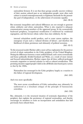 60 Varieties of modernism
nationalistic ferment. It is not that these groups actually uncover evidence
of their ancient cultural past as an independent people; most often such
culture is created contemporaneously to legitimate demands for the present-
day goal of independence, or the achievement of economic equality.
(ibid.: 38–9)
But economic inequalities and cultural differences are not enough to generate
ethnic solidarity and ethnic nationalism. What is also required is adequate
communication among members of the oppressed group. In the economically
backward periphery, occupational stratification is reinforced by residential
segregation, and this favours ethnic rather than class solidarity. So the
internal colonialism model predicts, and to some extent explains, the
emergence of just such a ‘cultural division of labour’, and therefore the
likelihood of ethnic persistence and ultimately of political secession.
(ibid.: 42–3)
To this structural model, Hechter adds a more ad hoc explanation for the postwar
revival of ethnic nationalism in the Celtic periphery of the United Kingdom.
Noting the differences between a more unified Ireland, and a more economically
and hence politically divided Scotland and Wales, as a result of more intense
and focused industrialisation, Hechter argues that all three suffered prolonged
economic stagnation as internal colonies as well as cultural stratification. This
persisting situation sapped people’s faith in the all-British class-based party system
so that by the 1960s,
Nationalism has reemerged in the Celtic periphery largely as a reaction to
this failure of regional development.
(ibid.: 265)
And even more specifically:
The most recent crystallisation of Celtic nationalism may ultimately be
understood as a trenchant critique of the principle of bureaucratic
centralism.
(ibid.: 310)
But, ultimately, it is the structural situation of systematic dependance of the
periphery that explains the persistence of regional sectionalism, and thereby
encourages its members to resist an incorporation and assimilation that had
previously been refused them.
 